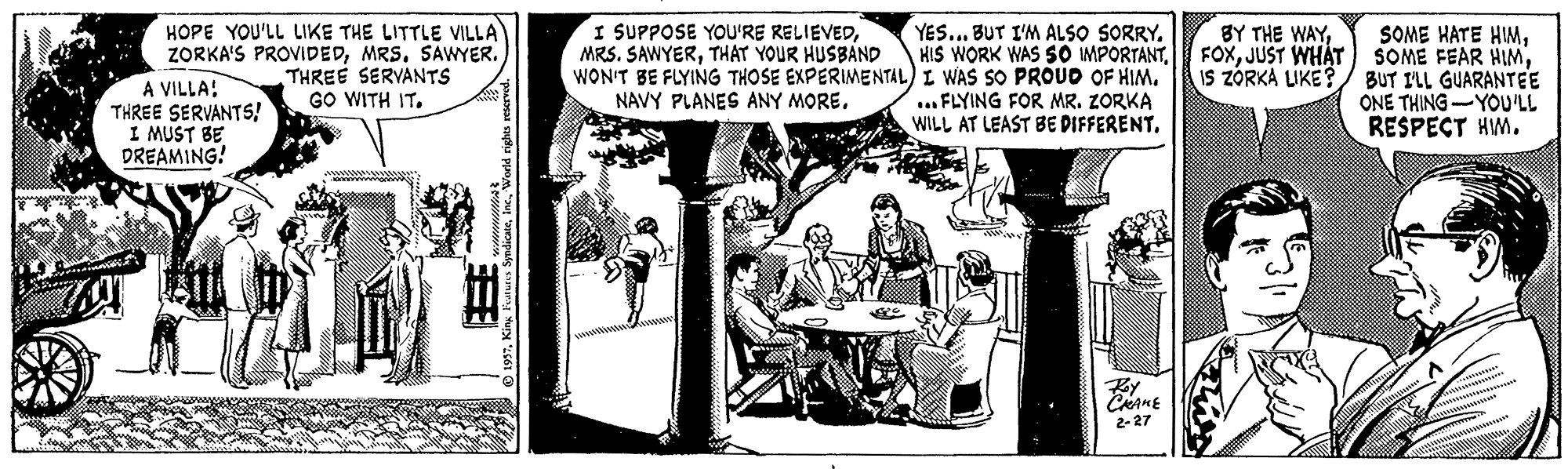 Illustration OCR: HOPE YOU'LL LIKE THE LITTLE VILLA ZORKA'S PROVIDEDMRS. SAWYER. A VILLA: THREE SERVANTS! I MUST BE DREAMING! I SUPPOSE YOU'RE RELIEVEDTHAT YOUR HUSBAND YES... BUT I'M ALSO SORRY. HIS WORK WAS SO IMPORTANTWON'T BE FLYING THOSE EXPERIMENTAL) I WAS SO PROUD OF HIM. ..FLYING FOR MR. ZORKA WILL AT LEAST BE PIFFERENTIS ZÓRKÁ LIKE?/ BUT I'LL GUARANTEE ONE THING -YOU'LL RESPECT HM. THREE SERVANTS GO WITH IT. NAVY PLANES ANY MORECAME 2-27 HOPE YOU'LL LIKE THE LITTLE VILLA ZORKA'S PROVIDEDMRS. SAWYER. A VILLA: THREE SERVANTS! I MUST BE DREAMING! I SUPPOSE YOU'RE RELIEVEDMRS. SAWYERTHAT YOUR HUSBAND YES... BUT I'M ALSO SORRY. HIS WORK WAS SO IMPORTANTWON'T BE FLYING THOSE EXPERIMENTAL) I WAS SO PROUD OF HIM. ..FLYING FOR MR. ZORKA WILL AT LEAST BE PIFFERENTBY THE WAYSOME HATE HMJUST WHAT) SOME FEAR HIMIS ZÓRKÁ LIKE?/ BUT I'LL GUARANTEE ONE THING -YOU'LL RESPECT HM. THREE SERVANTS GO WITH IT. NAVY PLANES ANY MORECAME 2-27