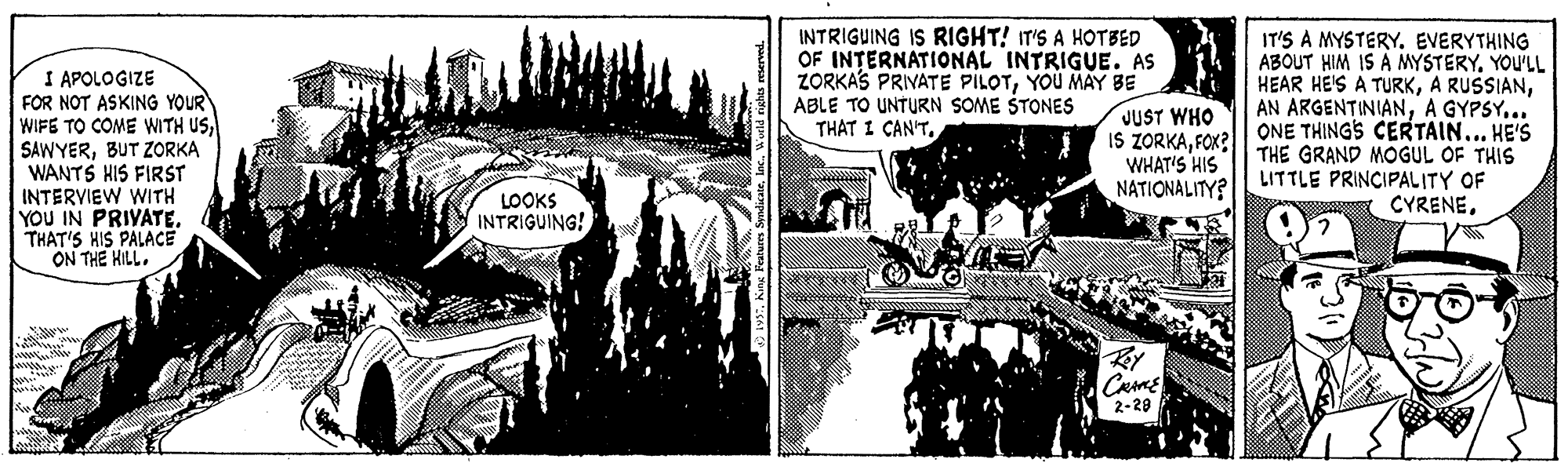 Visual arts OCR: INTRIGUING IS RIGHT! IT'S A HOTBED OF INTERNATIONAL INTRIGUE. AS ZORKAS PRIVATE PILOTYOU MAY BE ABLE TO UNTURN SOME STONES THAT I CAN'TIT'S A MYSTERY. EVERYTHING ABOUT HIM IS A MYSTERY. YOU'LL I APOLOGIZE FOR NOT ASKING YOUR WIFE TO COME WITH USBUT ZORKA WANTS HIS FIRST INTERVIEW WITH YOU IN PRIYATE. THAT'S HIS PALACE ON THE HILL. HEAR HE'S A TURKA GYPSY... IS ZORKAFOK?| ONE THINGS CERTAIN... HE'S JUST WHO WHAT'S HIS NATIONALITY? THE GRAND MOGUL OF THIS LITTLE PRINCIPALITY OF CYRENELOOKS INTRIGUING! 2-28 INTRIGUING IS RIGHT! IT'S A HOTBED OF INTERNATIONAL INTRIGUE. AS ZORKAS PRIVATE PILOTYOU MAY BE ABLE TO UNTURN SOME STONES THAT I CAN'TIT'S A MYSTERY. EVERYTHING ABOUT HIM IS A MYSTERY. YOU'LL I APOLOGIZE FOR NOT ASKING YOUR WIFE TO COME WITH USBUT ZORKA WANTS HIS FIRST INTERVIEW WITH YOU IN PRIYATE. THAT'S HIS PALACE ON THE HILL. HEAR HE'S A TURKA RUSSIANAN ARGENTINIANA GYPSY... IS ZORKAFOK?| ONE THINGS CERTAIN... HE'S JUST WHO WHAT'S HIS NATIONALITY? THE GRAND MOGUL OF THIS LITTLE PRINCIPALITY OF CYRENELOOKS INTRIGUING! 2-28