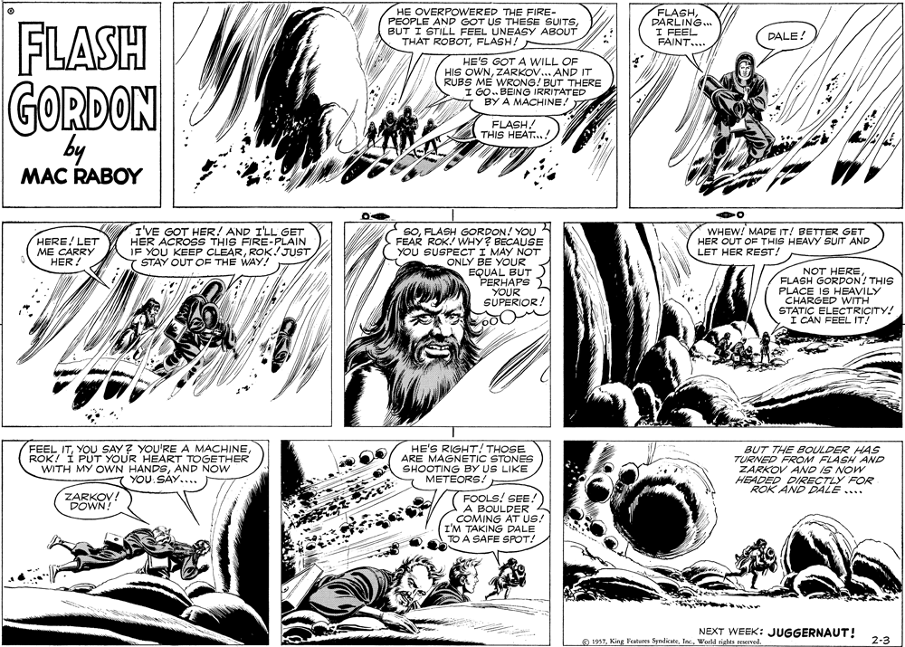 Mammal OCR: FLASH HE OVERPOWERED THE FIRE- PEOPLE AND GOT US THESE SUITSBUT I STILL FEEL UNEASY ABOUT THAT ROBOTFLASH! FLASHDARLING... I FEEL FAINT.... DALE! HE'S GOT A WILL OF HIS OWNZARKOV.. AND IT RUBS ME WRONG! BUT THERE I GO. BEING IRRITATED BY A MACHINE! GORDON by FLASH! THIS HEAT...! MAC RABOY I'VE GOT HER! AND I'LL GET HER ACROSS THIS FIRE-PLAIN IF YOU KEEP CLEARROK!JUST STAY OUT OF THE WAY! SOFLASH GORDON! YOU FEAR ROK. WHY? BECAUSE YOU SUSPECT I MAY NOT ONLY BE YOUR EQUAL BUT PERHAPS YOUR SUPERIOR! HERE! LET ME CARRY HER! WHEW! MADE IT! BETTER GET HER OUT OF THIS HEAVY SUIT AND LET HER REST! NOT HEREFLASH GORDON! THIS PLACE IS HEAVILY CHARGED WITH STATIC ELECTRICITY! I CAN FEEL IT! FEEL ITROK! I PUT YOUR HEART TOGETHER WITH MY OWN HANDSAND NOW YOU SAY... HE'S RIGHT! THOSE ARE MAGNETIC STONES SHOOTING BY US LIKE METEORS! BUT THE BOULDER HAS TURNED FROM FLASH AND ZARKOV AND IS NOW HEADED DIRECTLY FOR ROK AND DDALE .... ZARKOV! DOWN! FOOLS! SEE! A BOULDER 4 COMING AT US! I'M TAKING DALE TO A SAFE SPOT! NEXT WEEK: JUGGERNAUT! O 1957World rights reserved. 2-3 FLASH HE OVERPOWERED THE FIRE- PEOPLE AND GOT US THESE SUITSBUT I STILL FEEL UNEASY ABOUT THAT ROBOTFLASH! FLASHDARLING... I FEEL FAINT.... DALE! HE'S GOT A WILL OF HIS OWNZARKOV.. AND IT RUBS ME WRONG! BUT THERE I GO. BEING IRRITATED BY A MACHINE! GORDON by FLASH! THIS HEAT...! MAC RABOY I'VE GOT HER! AND I'LL GET HER ACROSS THIS FIRE-PLAIN IF YOU KEEP CLEARROK!JUST STAY OUT OF THE WAY! SOFLASH GORDON! YOU FEAR ROK. WHY? BECAUSE YOU SUSPECT I MAY NOT ONLY BE YOUR EQUAL BUT PERHAPS YOUR SUPERIOR! HERE! LET ME CARRY HER! WHEW! MADE IT! BETTER GET HER OUT OF THIS HEAVY SUIT AND LET HER REST! NOT HEREFLASH GORDON! THIS PLACE IS HEAVILY CHARGED WITH STATIC ELECTRICITY! I CAN FEEL IT! FEEL ITYOU SAY? YOU'RE A MACHINEROK! I PUT YOUR HEART TOGETHER WITH MY OWN HANDSAND NOW YOU SAY... HE'S RIGHT! THOSE ARE MAGNETIC STONES SHOOTING BY US LIKE METEORS! BUT THE BOULDER HAS TURNED FROM FLASH AND ZARKOV AND IS NOW HEADED DIRECTLY FOR ROK AND DDALE .... ZARKOV! DOWN! FOOLS! SEE! A BOULDER 4 COMING AT US! I'M TAKING DALE TO A SAFE SPOT! NEXT WEEK: JUGGERNAUT! O 1957King Features SyndicateWorld rights reserved. 2-3