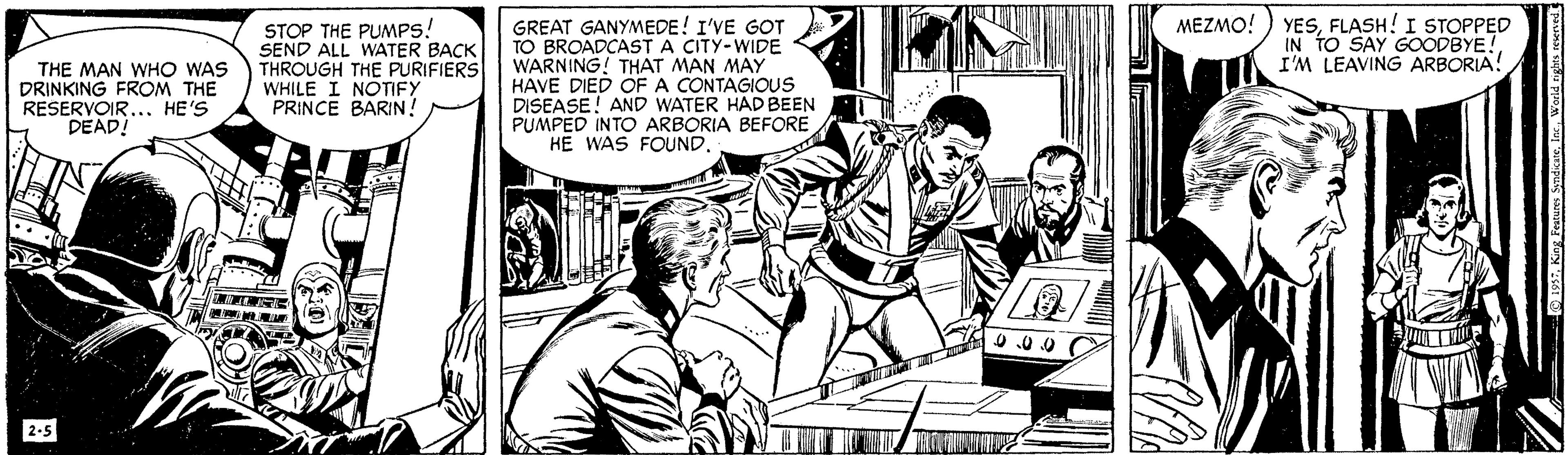 Publication OCR: YESFLASH! I STOPPED IN TO SAY GOODBYE! I'M LEAVING ARBORIA! MEZMO! THE MAN WHO WAS DRINKING FROM THE RESERVOIR..HE'S DEAD! STOP THE PUMPS! SEND ALL WATER BACK THROUGH THE PURIFIERS WHILE I NOTIFY PRINCE BARIN! GREAT GANYMEDE! I'VE GOT TO BROADCAST A CITY-WIDE WARNING! THAT MAN MAY HAVE DIED OF A CONTAGIOUS DISEASE! AND WATER HAD BEEN PUMPED INTO ARBORIA BEFORE HE WAS FOUND... 0.00 2-5 YESFLASH! I STOPPED IN TO SAY GOODBYE! I'M LEAVING ARBORIA! MEZMO! THE MAN WHO WAS DRINKING FROM THE RESERVOIR..HE'S DEAD! STOP THE PUMPS! SEND ALL WATER BACK THROUGH THE PURIFIERS WHILE I NOTIFY PRINCE BARIN! GREAT GANYMEDE! I'VE GOT TO BROADCAST A CITY-WIDE WARNING! THAT MAN MAY HAVE DIED OF A CONTAGIOUS DISEASE! AND WATER HAD BEEN PUMPED INTO ARBORIA BEFORE HE WAS FOUND... 0.00 2-5