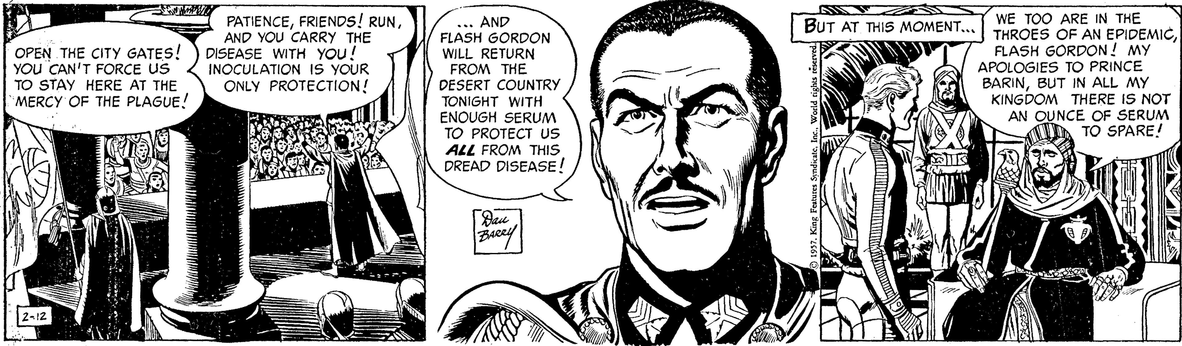 Jaw OCR: PATIENCEAND YOU CARRY THE DISEASE WITH YOU! INOCULATION IS YOUR ONLY PROTECTION! ... AND FLASH GORDON WILL RETURN FROM THE DESERT COUNTRY TONIGHT WITH ENOUGH SERUM TO PROTECT uS ALL FROM THIS DREAD DISEASE! WE TOO ARE IN THE THROES OF AN EPIDEMICFLASH GORDON! MY APOLOGIES TO PRINCE BARINBUT IN ALL MY KINGDOM THERE IS NOT AN OUNCE OF SERUM TO SPARE! BUT AT THIS MOMENT.. OPEN THE CITY GATES! YOU CAN'T FORCE US TO STAY HERE AT THE MERCY OF THE PLAGUE! |2-12 PATIENCEFRIENDS! RUNAND YOU CARRY THE DISEASE WITH YOU! INOCULATION IS YOUR ONLY PROTECTION! ... AND FLASH GORDON WILL RETURN FROM THE DESERT COUNTRY TONIGHT WITH ENOUGH SERUM TO PROTECT uS ALL FROM THIS DREAD DISEASE! WE TOO ARE IN THE THROES OF AN EPIDEMICFLASH GORDON! MY APOLOGIES TO PRINCE BARINBUT IN ALL MY KINGDOM THERE IS NOT AN OUNCE OF SERUM TO SPARE! BUT AT THIS MOMENT.. OPEN THE CITY GATES! YOU CAN'T FORCE US TO STAY HERE AT THE MERCY OF THE PLAGUE! |2-12
