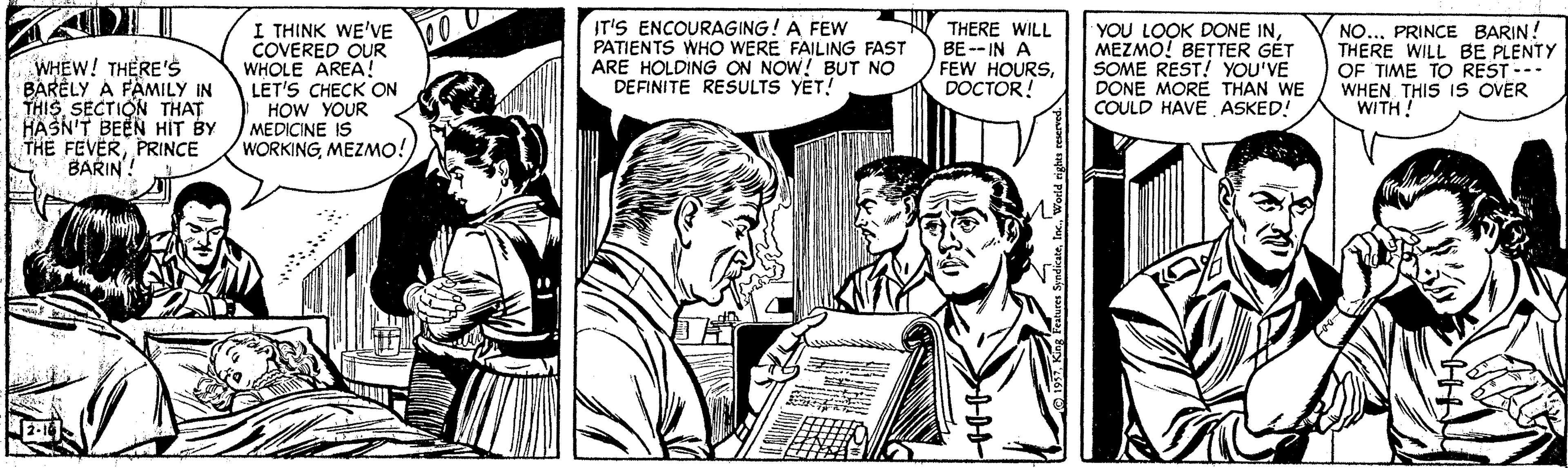 Publication OCR: WHEW! THERE'S BARÈLY A FAMILY IN THISSECTION THAT HASN'T BEEN HIT BY THE FEVERPRINCE BARIN! I THINK WE'VE COVERED OUR WHOLE AREA! LET'S CHECK ON HOW YOUR MEDICINE IS WORKINGMEZMO! IT'S ENCOURAGING! A FEW PATIENTS WHO WERE FAILING FAST ARE HOLDING ON NOW! BUT NO DEFINITE RESULTS YET! THERE WILL BE -- IN A FEW HOURSDOCTOR! YOU LOOK DONE INMEZMO! BETTER GÉT SOME REST! YOU'VE DONE MORE THAN WE COULD HAVE ASKED! NO...PRINCE BARIN! THERE WILL BE PLENTY OF TIME TO REST --- WHEN THIS IS OVER WITH! WHEW! THERE'S BARÈLY A FAMILY IN THISSECTION THAT HASN'T BEEN HIT BY THE FEVERPRINCE BARIN! I THINK WE'VE COVERED OUR WHOLE AREA! LET'S CHECK ON HOW YOUR MEDICINE IS WORKINGMEZMO! IT'S ENCOURAGING! A FEW PATIENTS WHO WERE FAILING FAST ARE HOLDING ON NOW! BUT NO DEFINITE RESULTS YET! THERE WILL BE -- IN A FEW HOURSDOCTOR! YOU LOOK DONE INMEZMO! BETTER GÉT SOME REST! YOU'VE DONE MORE THAN WE COULD HAVE ASKED! NO...PRINCE BARIN! THERE WILL BE PLENTY OF TIME TO REST --- WHEN THIS IS OVER WITH!