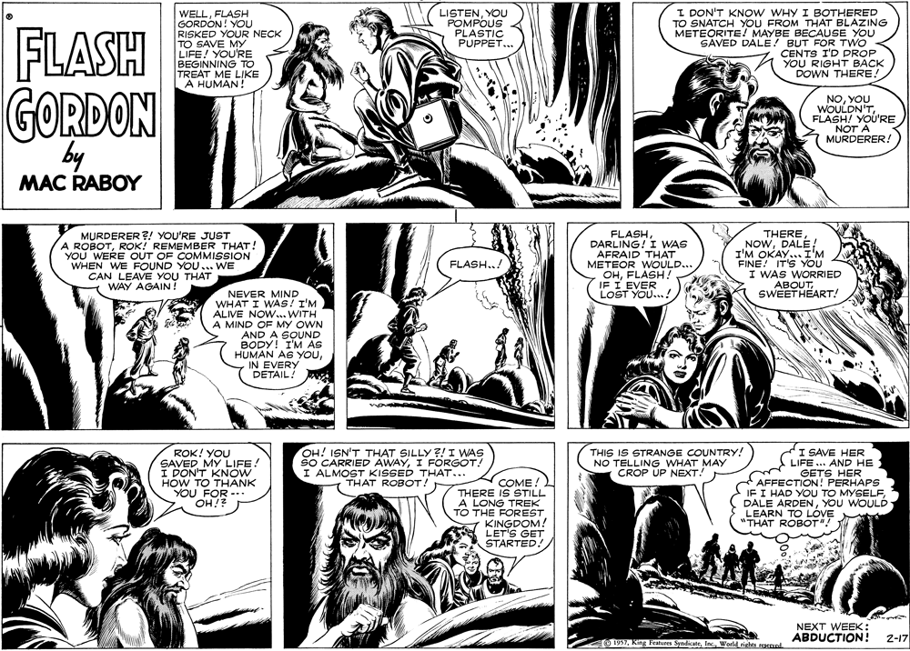 Style OCR: FLASH WELLFLASH GORDON! YOU RISKED YOUR NECK TO SAVE MY LIFE! YOU'RE BEGINNING TO TREAT ME LIKE A HUMAN! LISTENYOU POMPOUS PLASTIC PUPPET... I DON'T KNOW WHY I BOTHERED TO SNATCH YOU FROM THAT BLAZING METEORITE! MAYBE BECAUSE YOU SAVED DALE! BUT FOR TWO CENTS I'D PROP YOU RIGHT BACK DOWN THERE! GORDON by NOYOU WOULDN'TFLASH! YOU'RE NOT A MURDERER! MAC RABOY MURDERER ?! YOU'RE JUST A ROBOTROK! REMEMBER THAT! YOU WERE OUT OF COMMISSION WHEN WE FOUND YOU.. WE CAN LEAVE YOU THAT WAY AGAIN ! FLASHDARLING! I WAS AFRAID THAT METEOR WOULD... OHFLASH ? IF I EVER LOST YOU...! THERE NOWDALE! I'M OKAY... I'M FINE! IT'S YOU I WAS WORRIED ABOUTSWEETHEART! FLASH..! NEVER MIND WHAT I WAS! I'M ALIVE NOW...WITH A MIND OF MY OWN AND A SOUND BODY! I'M AS HUMAN AS YOUIN EVERY DETAIL! ROK! YOU SAVED MY LIFE! I DON'T KNOW HOW TO THANK YOU FOR OH!? OH! ISN'T THAT SILLY ?!I WAS SO CARRIED AWAYI FORGOT! I ALMOST KISSED THAT... THAT ROBOT! COME! THERE IS STILL A LONG TREK TO THE FOREST KINGDOM! LET'S GET STARTED! THIS IS STRANGE COUNTRY! NO TELLING WHAT MAY CROP UP NEXT. I SAVE HER LIFE .. AND HE GETS HER *AFFECTION! PERHAPS IF I HAD YOU TO MYSELFYOU WOULÓ LEARN TO LÓVE "THAT ROBOT"! NEXT WEEK: ABDUCTION! 1937World_rights racved. 2-17 FLASH WELLFLASH GORDON! YOU RISKED YOUR NECK TO SAVE MY LIFE! YOU'RE BEGINNING TO TREAT ME LIKE A HUMAN! LISTENYOU POMPOUS PLASTIC PUPPET... I DON'T KNOW WHY I BOTHERED TO SNATCH YOU FROM THAT BLAZING METEORITE! MAYBE BECAUSE YOU SAVED DALE! BUT FOR TWO CENTS I'D PROP YOU RIGHT BACK DOWN THERE! GORDON by NOYOU WOULDN'TFLASH! YOU'RE NOT A MURDERER! MAC RABOY MURDERER ?! YOU'RE JUST A ROBOTROK! REMEMBER THAT! YOU WERE OUT OF COMMISSION WHEN WE FOUND YOU.. WE CAN LEAVE YOU THAT WAY AGAIN ! FLASHDARLING! I WAS AFRAID THAT METEOR WOULD... OHFLASH ? IF I EVER LOST YOU...! THERE NOWDALE! I'M OKAY... I'M FINE! IT'S YOU I WAS WORRIED ABOUTSWEETHEART! FLASH..! NEVER MIND WHAT I WAS! I'M ALIVE NOW...WITH A MIND OF MY OWN AND A SOUND BODY! I'M AS HUMAN AS YOUIN EVERY DETAIL! ROK! YOU SAVED MY LIFE! I DON'T KNOW HOW TO THANK YOU FOR OH!? OH! ISN'T THAT SILLY ?!I WAS SO CARRIED AWAYI FORGOT! I ALMOST KISSED THAT... THAT ROBOT! COME! THERE IS STILL A LONG TREK TO THE FOREST KINGDOM! LET'S GET STARTED! THIS IS STRANGE COUNTRY! NO TELLING WHAT MAY CROP UP NEXT. I SAVE HER LIFE .. AND HE GETS HER *AFFECTION! PERHAPS IF I HAD YOU TO MYSELFDALE ARDENYOU WOULÓ LEARN TO LÓVE "THAT ROBOT"! NEXT WEEK: ABDUCTION! 1937King Features SyndicateWorld_rights racved. 2-17