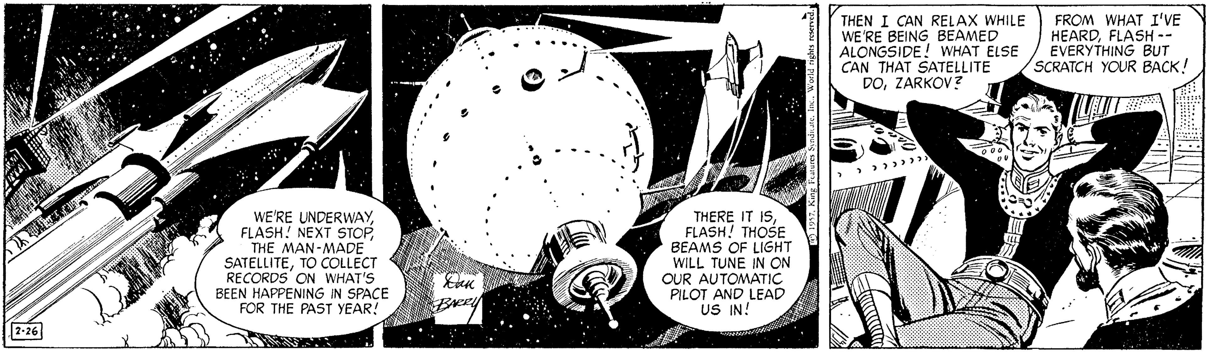 Monochrome photography OCR: THEN I CAN RELAX WHILE WE'RE BEING BEAMED ALONGSIDE! WHAT ELSE CAN THAT SATELLITE DOZARKOV? FROM WHAT I'VE HEARDFLASH -- EVERYTHING BUT SCRATCH YOUR BACK! WE'RE UNDERWAYFLASH! NEXT STOP THE MAN-MADE SATELLITETO COLLECT RECORDS' ON WHAT'S BEEN HAPPENING IN SPACE FOR THE PAST YEAR! THERE IT ISFLASH! THOSE BEAMS OF LIGHT WILL TUNE IN ON OUR AUTOMATIC PILOT AND LEAD US IN! BARRY 2-26 THEN I CAN RELAX WHILE WE'RE BEING BEAMED ALONGSIDE! WHAT ELSE CAN THAT SATELLITE DOZARKOV? FROM WHAT I'VE HEARDFLASH -- EVERYTHING BUT SCRATCH YOUR BACK! WE'RE UNDERWAYFLASH! NEXT STOP THE MAN-MADE SATELLITETO COLLECT RECORDS' ON WHAT'S BEEN HAPPENING IN SPACE FOR THE PAST YEAR! THERE IT ISFLASH! THOSE BEAMS OF LIGHT WILL TUNE IN ON OUR AUTOMATIC PILOT AND LEAD US IN! BARRY 2-26