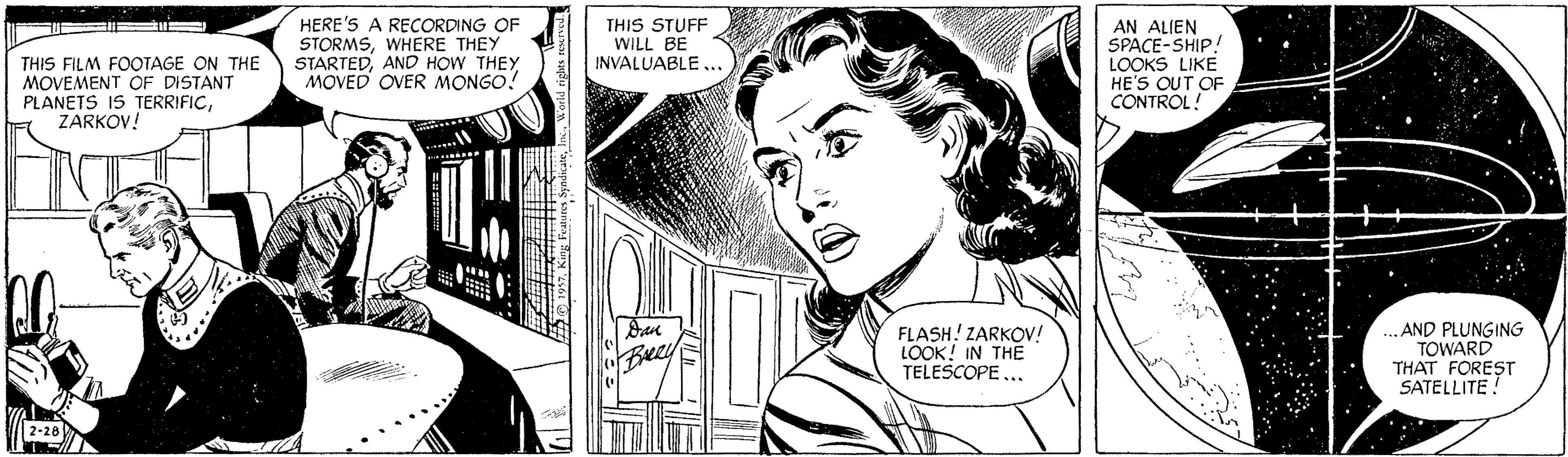 Art OCR: THIS FILM FOOTAGE ON THE MOVEMENT OF DISTANT PLANETS IS TERRIFICZARKOV! HERE'S A RECORDING OF STORMSWHERE THEY STARTEDAND HOW THEY MOVED OVER MONGO! THIS STUFF WILL BE INVALUABLE ... AN ALIEN SPACE-SHIP! LOOKS LIKE HE'S OUT OF CONTROL! FLASH! ZARKOV! LOOK! IN THE TELESCOPE... .AND PLUNGING TOWARD THAT FOREST SATELLITE! Beay 2-28 THIS FILM FOOTAGE ON THE MOVEMENT OF DISTANT PLANETS IS TERRIFICZARKOV! HERE'S A RECORDING OF STORMSWHERE THEY STARTEDAND HOW THEY MOVED OVER MONGO! THIS STUFF WILL BE INVALUABLE ... AN ALIEN SPACE-SHIP! LOOKS LIKE HE'S OUT OF CONTROL! FLASH! ZARKOV! LOOK! IN THE TELESCOPE... .AND PLUNGING TOWARD THAT FOREST SATELLITE! Beay 2-28