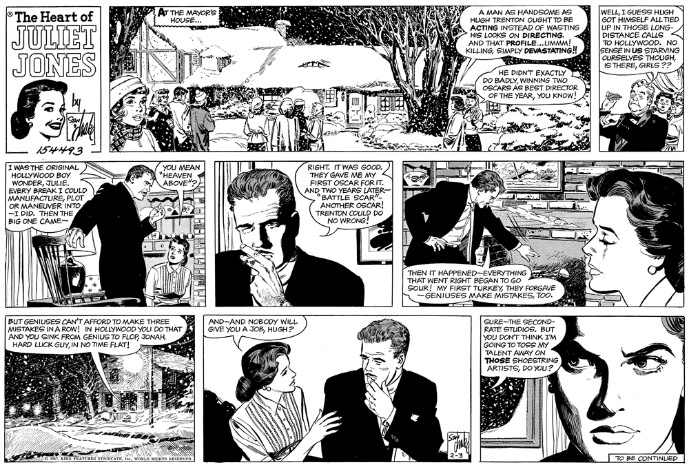 Interaction OCR: AT THE MAYORS A MAN AS HANDSOME AS HUGH TRENTON OUGHT TO BE ACTING INSTEAD OF WASTING HIS LOOKS ON DIRECTING. AND THAT PROFILE...UMMM! KILLINGSIMPLY DEVASTATING! WELLI GUESS HUGH GOT HIMSELF ALL TIED UP IN THOSE LONG- DISTANCE CALLS TO HOLLYWOOD. NO SENSE IN US STARVING OURSELVES THOUGHGIRLS ?? The Heart of HOUSE... JULIET JONES HE DIDN'T EXACTLY DO BADLYWINNING TWO OSCARS AS BEST DIRECTOR OF THE YEARYOU KNOW! SAN 154493 I WAS THE ORIGINAL HOLLYWOOD BOY WONDERJULIE. EVERY BREAKI COULD MANUFACTUREPLOT OR MANEUVER INTO -I DID. THEN THE BIG ONE CAME- RIGHT. IT WAS GOOD. THEY GAVE ME MY A FIRST OSCAR FOR IT. AND TWO YEARS LATER- "BATTLE SCAR"- ANOTHER OSCAR! TRENTON COULD DO NO WRONG! YOU MEAN "HEAVEN ABOVE"? THEN IT HAPPENED-EVERYTHING THAT WENT RIGHT BEGAN TO GO SOUR! MY FIRST TURKEYTHEY FORGAVE -GENIUSES MAKE MISTAKESTOO. BUT GENIUSES CAN'T AFFORD TO MAKE THREE MISTAKES IN A ROW! IN HOLLYWOOD YOU DO THAT AND YOU SINK FROM GENIUS TO FLOPIN NO TIME FLAT! AND-AND NOBODY WILL GIVE YOU A JOBHUGH? SURE-THE SECOND- RATE STUDIOS. BUT YOU DON'T THINK I'M GOING TO TOSS MY TALENT AWAY ON THOSE SHOESTRING ARTISTSDO YOU? O 16TWONLD RIGHTS KESERVED. 2-3 TO BE CONTINUED AT THE MAYORS A MAN AS HANDSOME AS HUGH TRENTON OUGHT TO BE ACTING INSTEAD OF WASTING HIS LOOKS ON DIRECTING. AND THAT PROFILE...UMMM! KILLINGSIMPLY DEVASTATING! WELLI GUESS HUGH GOT HIMSELF ALL TIED UP IN THOSE LONG- DISTANCE CALLS TO HOLLYWOOD. NO SENSE IN US STARVING OURSELVES THOUGHIS THEREGIRLS ?? The Heart of HOUSE... JULIET JONES HE DIDN'T EXACTLY DO BADLYWINNING TWO OSCARS AS BEST DIRECTOR OF THE YEARYOU KNOW! SAN 154493 I WAS THE ORIGINAL HOLLYWOOD BOY WONDERJULIE. EVERY BREAKI COULD MANUFACTUREPLOT OR MANEUVER INTO -I DID. THEN THE BIG ONE CAME- RIGHT. IT WAS GOOD. THEY GAVE ME MY A FIRST OSCAR FOR IT. AND TWO YEARS LATER- "BATTLE SCAR"- ANOTHER OSCAR! TRENTON COULD DO NO WRONG! YOU MEAN "HEAVEN ABOVE"? THEN IT HAPPENED-EVERYTHING THAT WENT RIGHT BEGAN TO GO SOUR! MY FIRST TURKEYTHEY FORGAVE -GENIUSES MAKE MISTAKESTOO. BUT GENIUSES CAN'T AFFORD TO MAKE THREE MISTAKES IN A ROW! IN HOLLYWOOD YOU DO THAT AND YOU SINK FROM GENIUS TO FLOPHARD LUCK GUYIN NO TIME FLAT! AND-AND NOBODY WILL GIVE YOU A JOBHUGH? SURE-THE SECOND- RATE STUDIOS. BUT YOU DON'T THINK I'M GOING TO TOSS MY TALENT AWAY ON THOSE SHOESTRING ARTISTSDO YOU? O 16TKING YEATURES BYNDICATEWONLD RIGHTS KESERVED. 2-3 TO BE CONTINUED