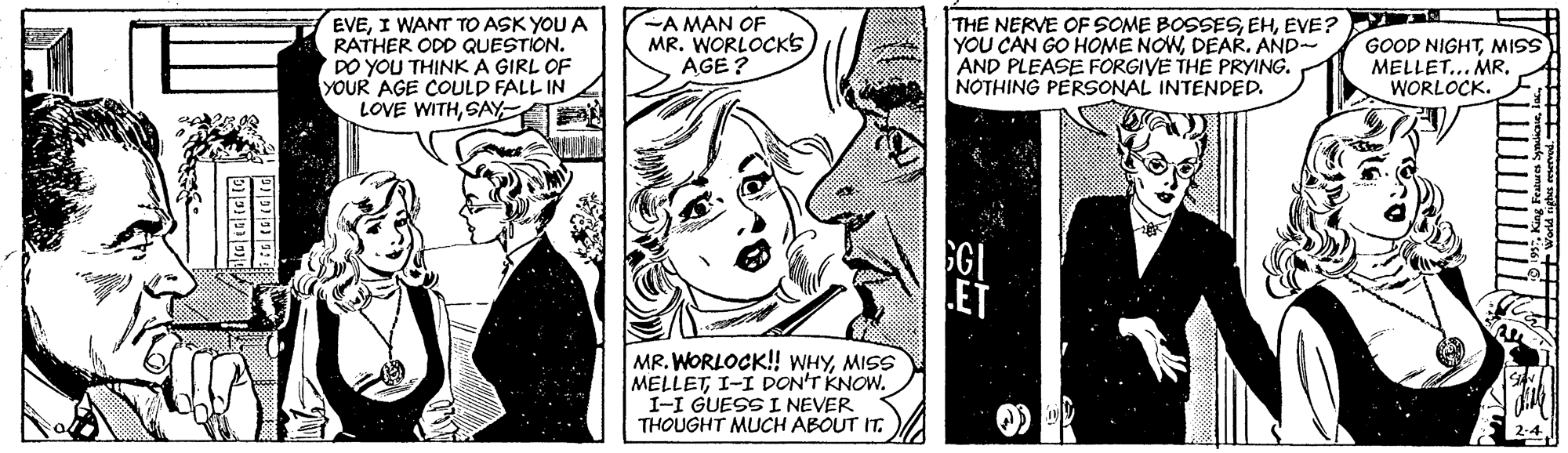 Publication OCR: EVEI WANT TO ASK YOU A RATHER ODD QUESTION. DO YOU THINK A GIRL OF YOUR AGE COULD FALL IN LOVE WITHSAY -A MAN OF MR. WORLOCKS AGE? THE NERVE OF SOME BOSSESEVE? YOU CAN GO HOME NOWDEAR. AND- AND PLEASE FORGIVE THE PRYING. NOTHING PERSONAL INTENDED. GOOD NIGHTMISS MELLET.. MR. WORLOCK. SGI ET MR. WORLOCK! WHYMISS MELLETI-I DON'T KNOW. I-I GUESS I NEVER THOUGHT MUCH ABOUT IT. EVEI WANT TO ASK YOU A RATHER ODD QUESTION. DO YOU THINK A GIRL OF YOUR AGE COULD FALL IN LOVE WITHSAY -A MAN OF MR. WORLOCKS AGE? THE NERVE OF SOME BOSSESEVE? YOU CAN GO HOME NOWDEAR. AND- AND PLEASE FORGIVE THE PRYING. NOTHING PERSONAL INTENDED. GOOD NIGHTMISS MELLET.. MR. WORLOCK. SGI ET MR. WORLOCK! WHYMISS MELLETI-I DON'T KNOW. I-I GUESS I NEVER THOUGHT MUCH ABOUT IT.
