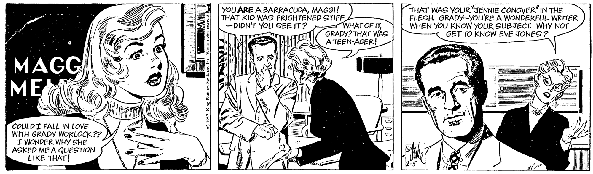 Line OCR: YOU ARE A BARRACUDAMAGGI! THAT KID WAS FRIGHTENED STIFF - DIDN'T YOU SEE IT? WHAT OF ITGRADY? THAT WAS A TEEN-AGER! THAT WAS YOUR"JENNIE CONOVER"IN THE FLESH. GRADY-YOU'RE A WONDERFUL WRITER WHEN YOU KNOW YOUR SUBJECT. WHY NOT GET TO KNOW EVE JONES ? MAGG ME COULDI FALL IN LOVE WITH GRADY WORLOCK?? I WONDER WHY SHE ASKED ME A QUESTION LIKE THAT! YOU ARE A BARRACUDAMAGGI! THAT KID WAS FRIGHTENED STIFF - DIDN'T YOU SEE IT? WHAT OF ITGRADY? THAT WAS A TEEN-AGER! THAT WAS YOUR"JENNIE CONOVER"IN THE FLESH. GRADY-YOU'RE A WONDERFUL WRITER WHEN YOU KNOW YOUR SUBJECT. WHY NOT GET TO KNOW EVE JONES ? MAGG ME COULDI FALL IN LOVE WITH GRADY WORLOCK?? I WONDER WHY SHE ASKED ME A QUESTION LIKE THAT!