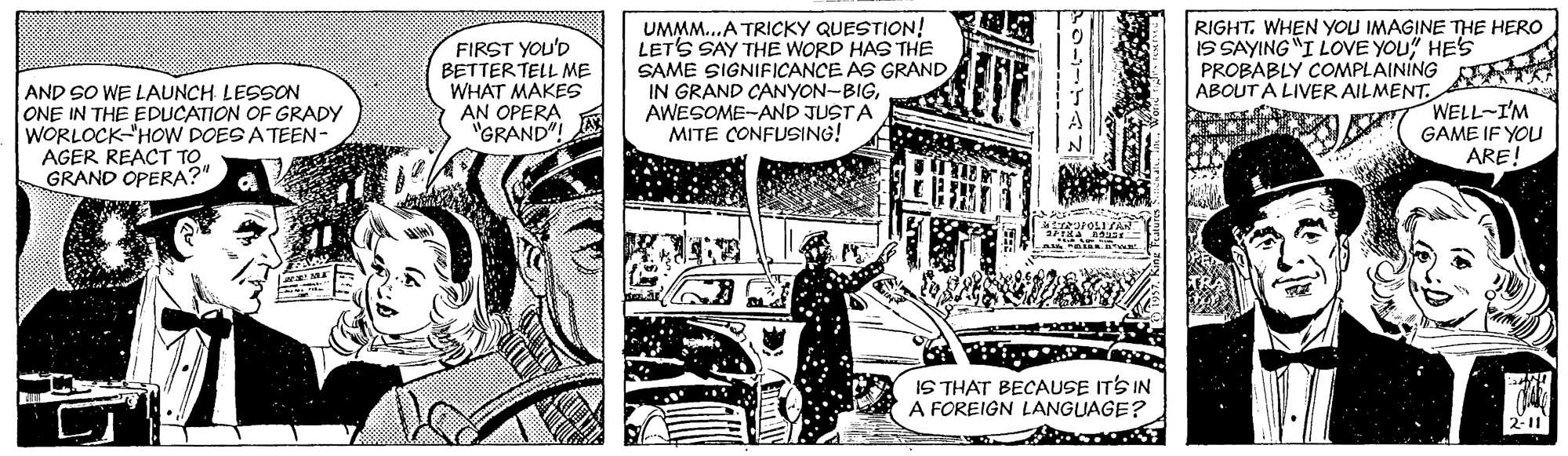 Art OCR: FIRST YOU'D BETTERTELL ME WHAT MAKES AN OPERA "GRAND"! UMMM..A TRICKY QUESTION! LET'S SAY THE WORD HAS THE SAME SIGNIFICANCE AS GRAND IN GRAND CANYON-BIGAWESOME-AND JUSTA MITE CONFUSING! RIGHT. WHEN YOU IMAGINE THE HERO IS SAYING "I LOVE YOU" HES PROBABLY COMPLAINING ABOUT À LIVER AILMENT. AND SO WE LAUNCH LESSON ONE IN THE EDUCATION OF GRADY WORLOCK HOW DOES A TEEN- AGER REACT TO GRAND OPERA?" WELL-I'M GAME IF YOU ARE! IS THAT BECAUSE ITS IN A FOREIGN LANGUAGE? 2-11 FIRST YOU'D BETTERTELL ME WHAT MAKES AN OPERA "GRAND"! UMMM..A TRICKY QUESTION! LET'S SAY THE WORD HAS THE SAME SIGNIFICANCE AS GRAND IN GRAND CANYON-BIGAWESOME-AND JUSTA MITE CONFUSING! RIGHT. WHEN YOU IMAGINE THE HERO IS SAYING "I LOVE YOU" HES PROBABLY COMPLAINING ABOUT À LIVER AILMENT. AND SO WE LAUNCH LESSON ONE IN THE EDUCATION OF GRADY WORLOCK HOW DOES A TEEN- AGER REACT TO GRAND OPERA?" WELL-I'M GAME IF YOU ARE! IS THAT BECAUSE ITS IN A FOREIGN LANGUAGE? 2-11