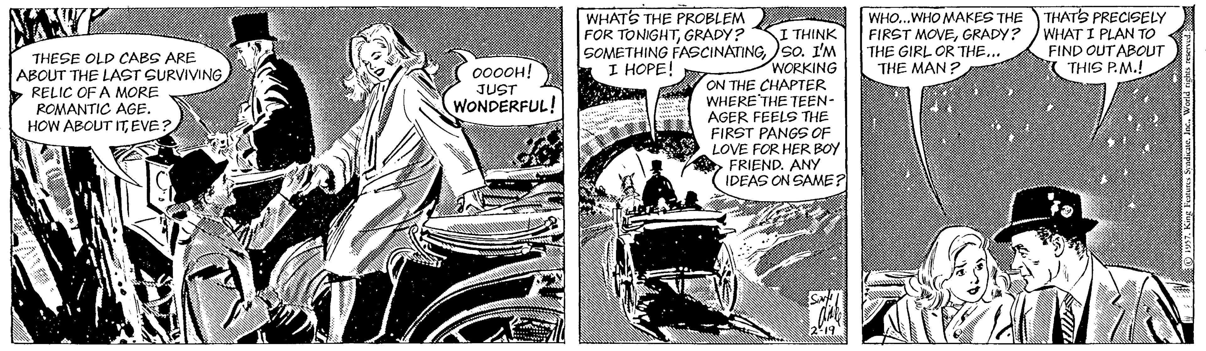 Comics OCR: WHATS THE PROBLEM FOR TONIGHTGRADY? WHO...WHO MAKES THE THATS PRECISELY FIRST MOVEGRADY? WHAT I PLAN TO THE GIRL OR THE... THE MAN ? I THINK SOMETHING FASCINATINGso. I'M WORKING ON THE CHAPTER WHERE THE TEEN- AGER FEELS THE FIRST PANGS OF LOVE FOR HER BOY > FRIEND. ANY IDEAS ON SAME? FIND OUT ABOUT ( THIS P.M.! THESE OLD CABS ARE ABOUT THE LAST SURVIVINGRELIC OF A MORE ROMANTIC AGE. HOW ABOUT ITEVE? I HOPE! 000OH! JUST WONDERFUL! WHATS THE PROBLEM FOR TONIGHTGRADY? WHO...WHO MAKES THE THATS PRECISELY FIRST MOVEGRADY? WHAT I PLAN TO THE GIRL OR THE... THE MAN ? I THINK SOMETHING FASCINATINGso. I'M WORKING ON THE CHAPTER WHERE THE TEEN- AGER FEELS THE FIRST PANGS OF LOVE FOR HER BOY > FRIEND. ANY IDEAS ON SAME? FIND OUT ABOUT ( THIS P.M.! THESE OLD CABS ARE ABOUT THE LAST SURVIVINGRELIC OF A MORE ROMANTIC AGE. HOW ABOUT ITEVE? I HOPE! 000OH! JUST WONDERFUL!