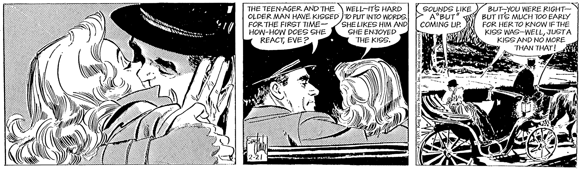 Publication OCR: WELL-ITS HARD THE TEEN-AGER AND THE OLDER MAN HAVE KISSED TO PUT INTO WORDS. FOR THE FIRST TIME- HOW-HOW DOES SHE REACTEVE? BUT-YOU WERE RIGHT- BUT ITS MUCH TOO EARLY FOR HER TO KNOW IF THE KISS WAS-WELLJUSTA KISS AND NO MORE THAN THAT! SOUNDS LIKE A"BUT" COMING UP. SHE LIKES HIM AND SHE ENJOYED THE KISS. WELL-ITS HARD THE TEEN-AGER AND THE OLDER MAN HAVE KISSED TO PUT INTO WORDS. FOR THE FIRST TIME- HOW-HOW DOES SHE REACTEVE? BUT-YOU WERE RIGHT- BUT ITS MUCH TOO EARLY FOR HER TO KNOW IF THE KISS WAS-WELLJUSTA KISS AND NO MORE THAN THAT! SOUNDS LIKE A"BUT" COMING UP. SHE LIKES HIM AND SHE ENJOYED THE KISS.