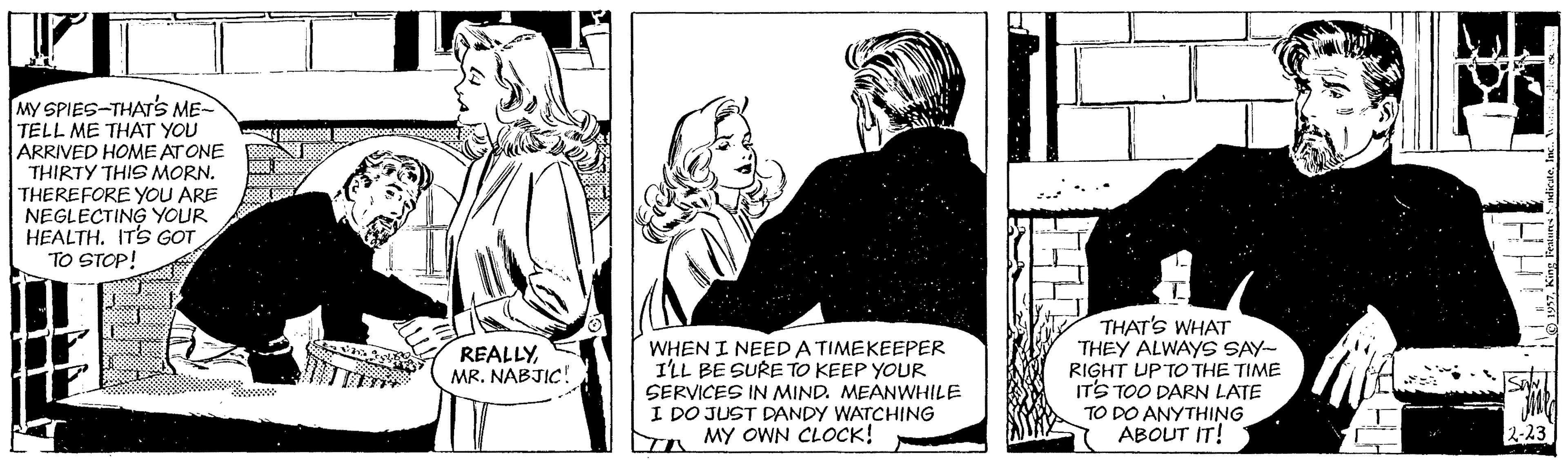 Line OCR: MY SPIES-THAT'S ME- TELL ME THAT YOU ARRIVED HOME AT ONE THIRTY THIS MORN. THEREFORE YOU ARE NEGLECTING YOUR HEALTH. IT'S GOT TO STOP! THAT'S WHAT THEY ALWAYS SAY- RIGHT UP TO THE TIME ITS TOO DARN LATE TO DO ANYTHING ABOUT IT! REALLYMR. NABJIC! WHEN I NEED A TIMEKEEPER I'LL BE SURE TO KEEP YOUR SERVICES IN MIND. MEANWHILE I DO JUST DANDY WATCHING MY OWN CLOCK! MY SPIES-THAT'S ME- TELL ME THAT YOU ARRIVED HOME AT ONE THIRTY THIS MORN. THEREFORE YOU ARE NEGLECTING YOUR HEALTH. IT'S GOT TO STOP! THAT'S WHAT THEY ALWAYS SAY- RIGHT UP TO THE TIME ITS TOO DARN LATE TO DO ANYTHING ABOUT IT! REALLYMR. NABJIC! WHEN I NEED A TIMEKEEPER I'LL BE SURE TO KEEP YOUR SERVICES IN MIND. MEANWHILE I DO JUST DANDY WATCHING MY OWN CLOCK!