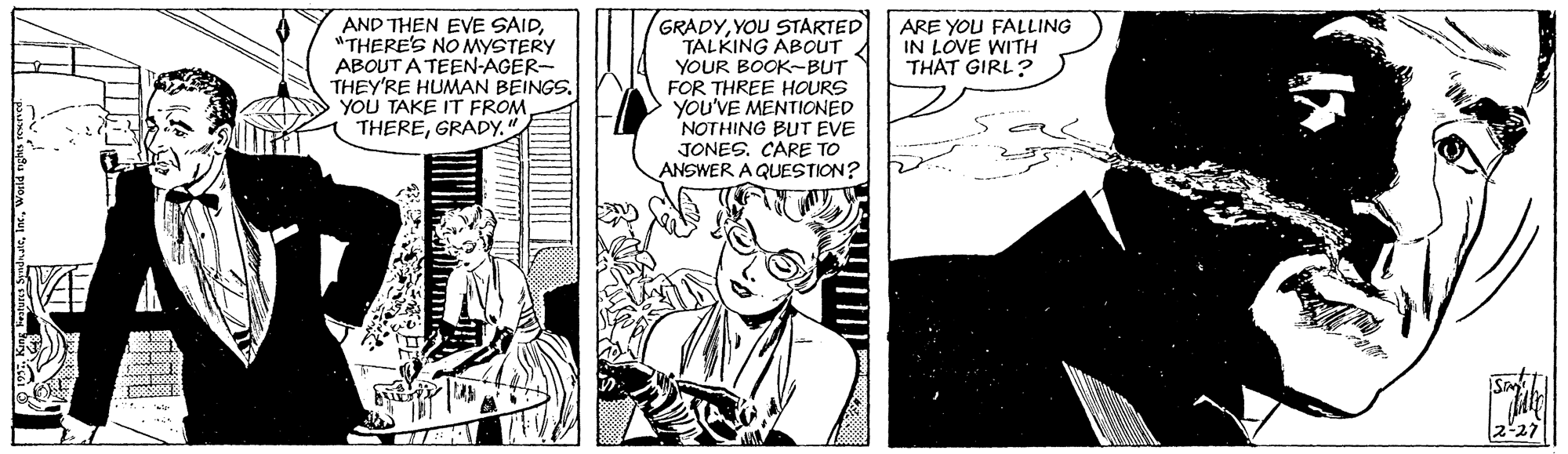Comic book OCR: AND THEN EVE SAID"THERE'S NO MYSTERY ABOUT A TEEN-AGER- THEY'RE HUMAN BEINGSYOU TAKE IT FROM. THEREGRADY. GRADYYOU STARTED TALKING ABOUT YOUR BOOK-BUT FOR THREE HOURS YOU'VE MENTIONED NOTHING BUT EVE JONESCARE TO ANSWER A QUESTION? ARE YOU FALLING IN LOVE WITH THAT GIRL? ARE AND THEN EVE SAID"THERE'S NO MYSTERY ABOUT A TEEN-AGER- THEY'RE HUMAN BEINGSYOU TAKE IT FROM. THEREGRADY. GRADYYOU STARTED TALKING ABOUT YOUR BOOK-BUT FOR THREE HOURS YOU'VE MENTIONED NOTHING BUT EVE JONESCARE TO ANSWER A QUESTION? ARE YOU FALLING IN LOVE WITH THAT GIRL? ARE