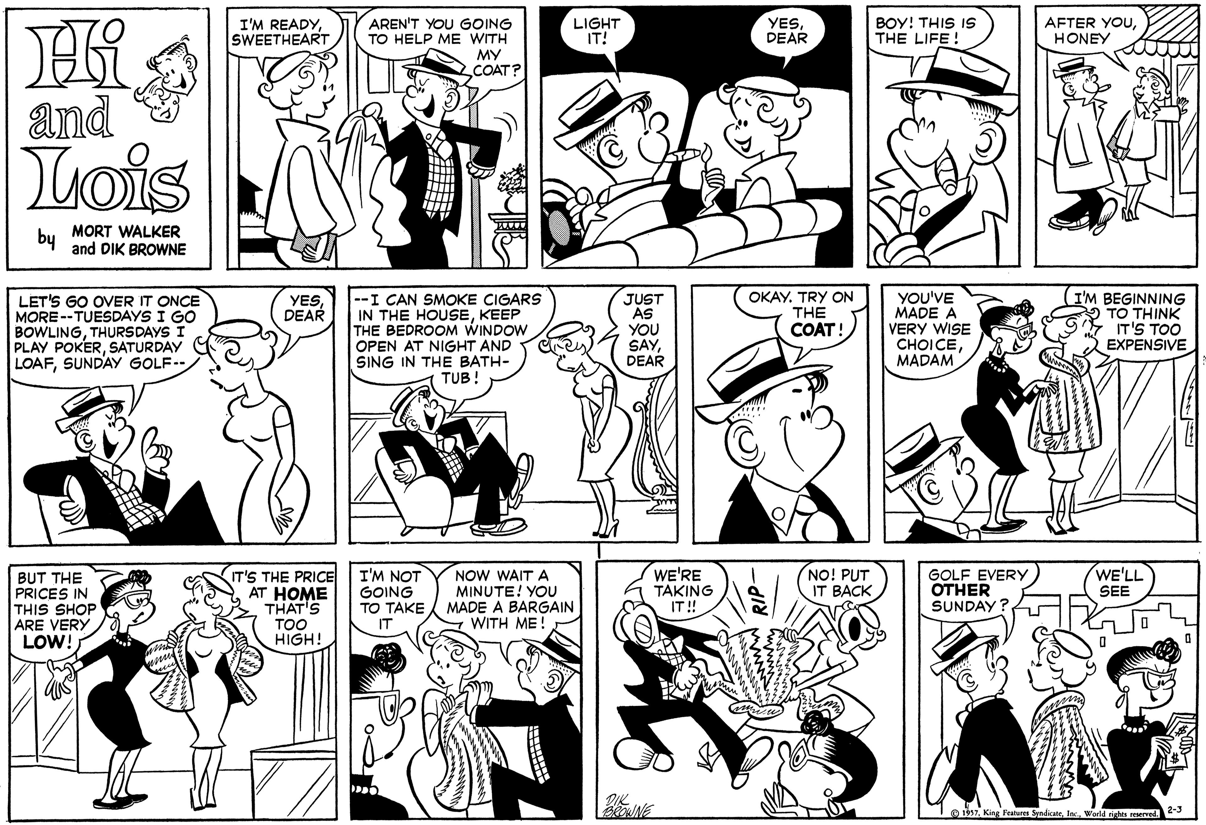 Black OCR: I'M READYSWEETHEART LIGHT IT! BOY! THIS IS THE LIFE ! AFTER YOUHONEY AREN'T YOU GOING TO HELP ME WITH MY COAT? YESDEAR and Lois MORT WALKER by and DIK BROWNE --I CAN SMOKE CIGARS IN THE HOUSEKEEP THE BEDROOM WINDOW OPEN AT NIGHT AND SING IN THE BATH- TUB! YOU'VE MADE A VERY WISE ?HOICEMADAM I'M BEGINNING TO THINK IT'S TOO EXPENSIVE LET'S GO OVER IT ONCE MORE--TUESDAYS I GO BOWLINGTHURSDAYS PLAY POKERSATURDAY LOAFSUNDAY GOLF-- JUST AS YOU SAYDEAR OKAY. TRY ON THE COAT! YESDEAR NOW WAIT A MINUTE! YOU MADE A BARGAIN WITH ME! WE'RE TAKING IT ! NO! PUT IT BACK WE'LL SEE BUT THE PRICES IN THIS SHOP ARE VERY LOW! IT'S THE PRICE AT HOME THAT'S TOO HIGH! I'M NOT GOING TO TAKE IT GOLF EVERY OTHER SUNDAY ? Ioihtes Werld ishta reserve I'M READYSWEETHEART LIGHT IT! BOY! THIS IS THE LIFE ! AFTER YOUHONEY AREN'T YOU GOING TO HELP ME WITH MY COAT? YESDEAR and Lois MORT WALKER by and DIK BROWNE --I CAN SMOKE CIGARS IN THE HOUSEKEEP THE BEDROOM WINDOW OPEN AT NIGHT AND SING IN THE BATH- TUB! YOU'VE MADE A VERY WISE ?HOICEMADAM I'M BEGINNING TO THINK IT'S TOO EXPENSIVE LET'S GO OVER IT ONCE MORE--TUESDAYS I GO BOWLINGTHURSDAYS PLAY POKERSATURDAY LOAFSUNDAY GOLF-- JUST AS YOU SAYDEAR OKAY. TRY ON THE COAT! YESDEAR NOW WAIT A MINUTE! YOU MADE A BARGAIN WITH ME! WE'RE TAKING IT ! NO! PUT IT BACK WE'LL SEE BUT THE PRICES IN THIS SHOP ARE VERY LOW! IT'S THE PRICE AT HOME THAT'S TOO HIGH! I'M NOT GOING TO TAKE IT GOLF EVERY OTHER SUNDAY ? IoihKing Featuses Syndicatetes Werld ishta reserve
