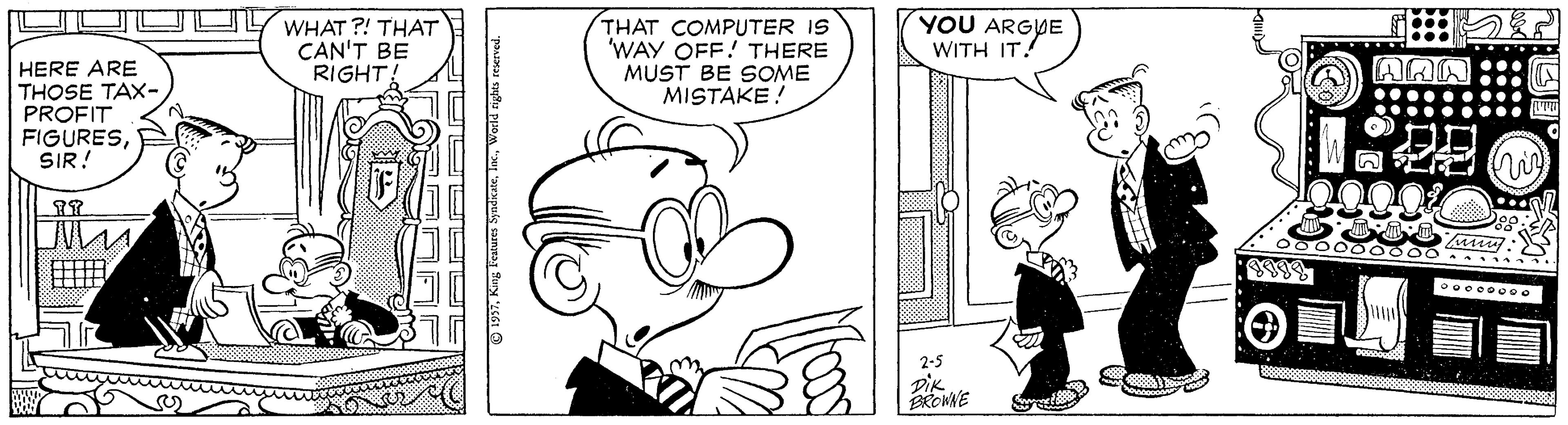 Mammal OCR: WHAT ?! THAT CAN'T BE RIGHT! THAT COMPUTER IS 'WAY OFF! THERE MUST BE SOME MISTAKE! YOU ARGYE WITH IT! HERE ARE AAN THOSE TAX-PROFIT FIGURESSIR! 2-5 DIK 197WHAT ?! THAT CAN'T BE RIGHT! THAT COMPUTER IS 'WAY OFF! THERE MUST BE SOME MISTAKE! YOU ARGYE WITH IT! HERE ARE AAN THOSE TAX-PROFIT FIGURESSIR! 2-5 DIK 197King Features Syadicae