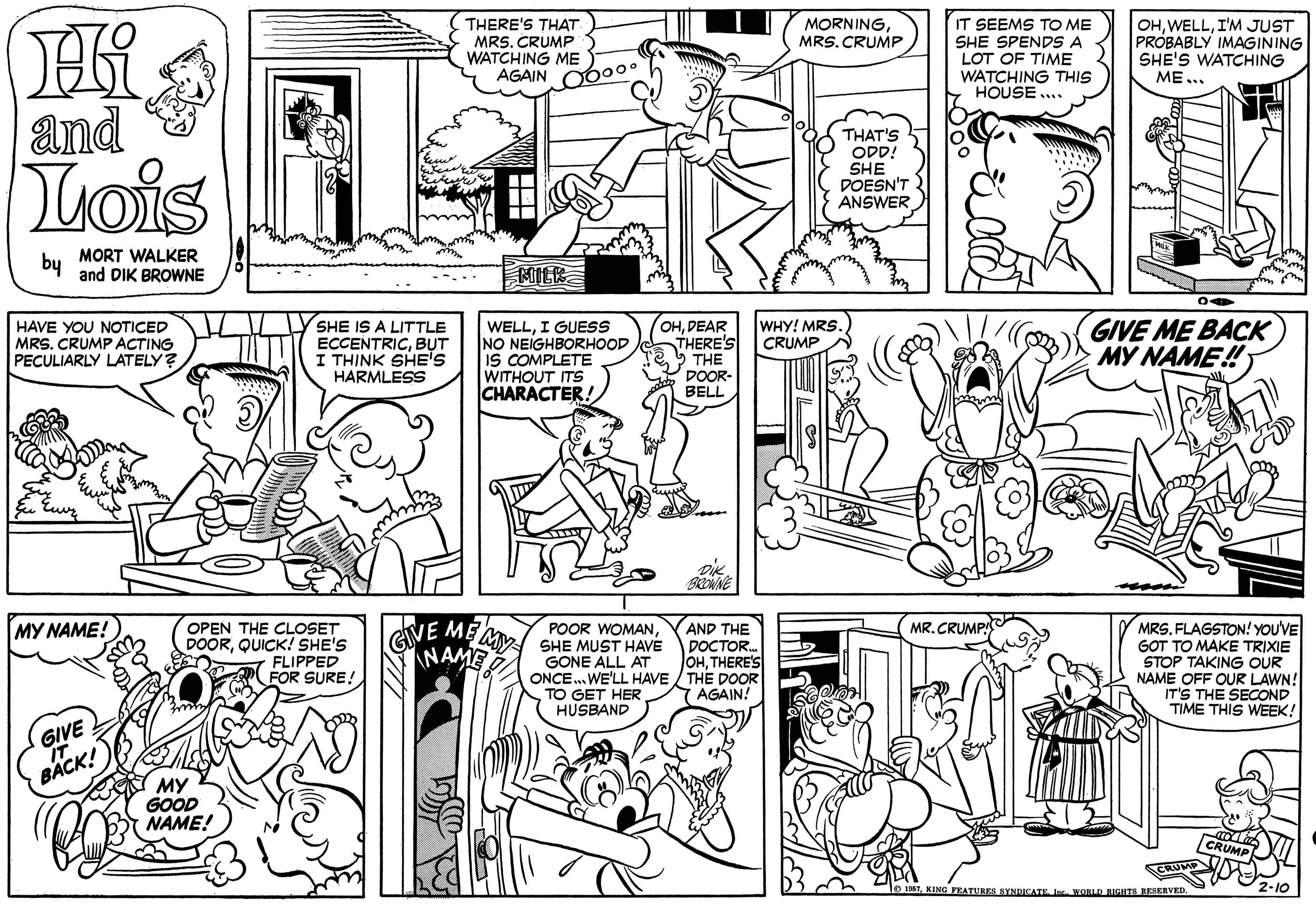 Art OCR: MORNING MRS.CRUMP THERE'S THAT MRS. CRUMP WATCHING ME AGAIN O60o IT SEEMS TO ME SHE SPENDS A LOT OF TIME WATCHING THIS HOUSE ... OHI'M JUST PROBABLY IMAGINING SHE'S WATÇHING ME... and Lois THAT'S ODD! SHE DOESN'T ANSWER by MORT WALKER and DIK BROWNE MILK SHE IS A LITTLE ECCENTRICBUT I THINK SHE'S HARMLESS OHDEAR THERE'S THE DOOR- BELL GIVE ME BACK MY NAME! HAVE YOU NOTICED MRS. CRUMP ACTING PECULIARLY LATELY? WELLI GUESS NO NEIGHBORHOOD IS COMPLETE WITHOUT ITS CHARACTER! WHY! MRS. CRUMP BRONNE AND THE MR.CRUMP! OPEN THE CLOSET DOORQUICK! SHE'S FLIPPED FOR SURE! MRS. FLAGSTON! YOU'VE GOT TO MAKE TRIXIE STOP TAKING OUR NAME OFF OUR LAWN! IT'S THE SECOND TIME THIS WEEK! MY NAME! POOR WOMANSHE MUST HAVE DOCTOR. GONE ALL AT ONCE. WE'LL HAVE / THE DOOR TO GET HER HUSBAND GIVE ME MY INAME JOHTHERE'S AGAIN! GIVE IT BACK! MY GOOD NAME! KING PEATURES SYNCATEWORLD RIGHTS RESERVED. MORNING MRS.CRUMP THERE'S THAT MRS. CRUMP WATCHING ME AGAIN O60o IT SEEMS TO ME SHE SPENDS A LOT OF TIME WATCHING THIS HOUSE ... OHI'M JUST PROBABLY IMAGINING SHE'S WATÇHING ME... and Lois THAT'S ODD! SHE DOESN'T ANSWER by MORT WALKER and DIK BROWNE MILK SHE IS A LITTLE ECCENTRICBUT I THINK SHE'S HARMLESS OHDEAR THERE'S THE DOOR- BELL GIVE ME BACK MY NAME! HAVE YOU NOTICED MRS. CRUMP ACTING PECULIARLY LATELY? WELLI GUESS NO NEIGHBORHOOD IS COMPLETE WITHOUT ITS CHARACTER! WHY! MRS. CRUMP BRONNE AND THE MR.CRUMP! OPEN THE CLOSET DOORQUICK! SHE'S FLIPPED FOR SURE! MRS. FLAGSTON! YOU'VE GOT TO MAKE TRIXIE STOP TAKING OUR NAME OFF OUR LAWN! IT'S THE SECOND TIME THIS WEEK! MY NAME! POOR WOMANSHE MUST HAVE DOCTOR. GONE ALL AT ONCE. WE'LL HAVE / THE DOOR TO GET HER HUSBAND GIVE ME MY INAME JOHTHERE'S AGAIN! GIVE IT BACK! MY GOOD NAME! KING PEATURES SYNCATEWORLD RIGHTS RESERVED.