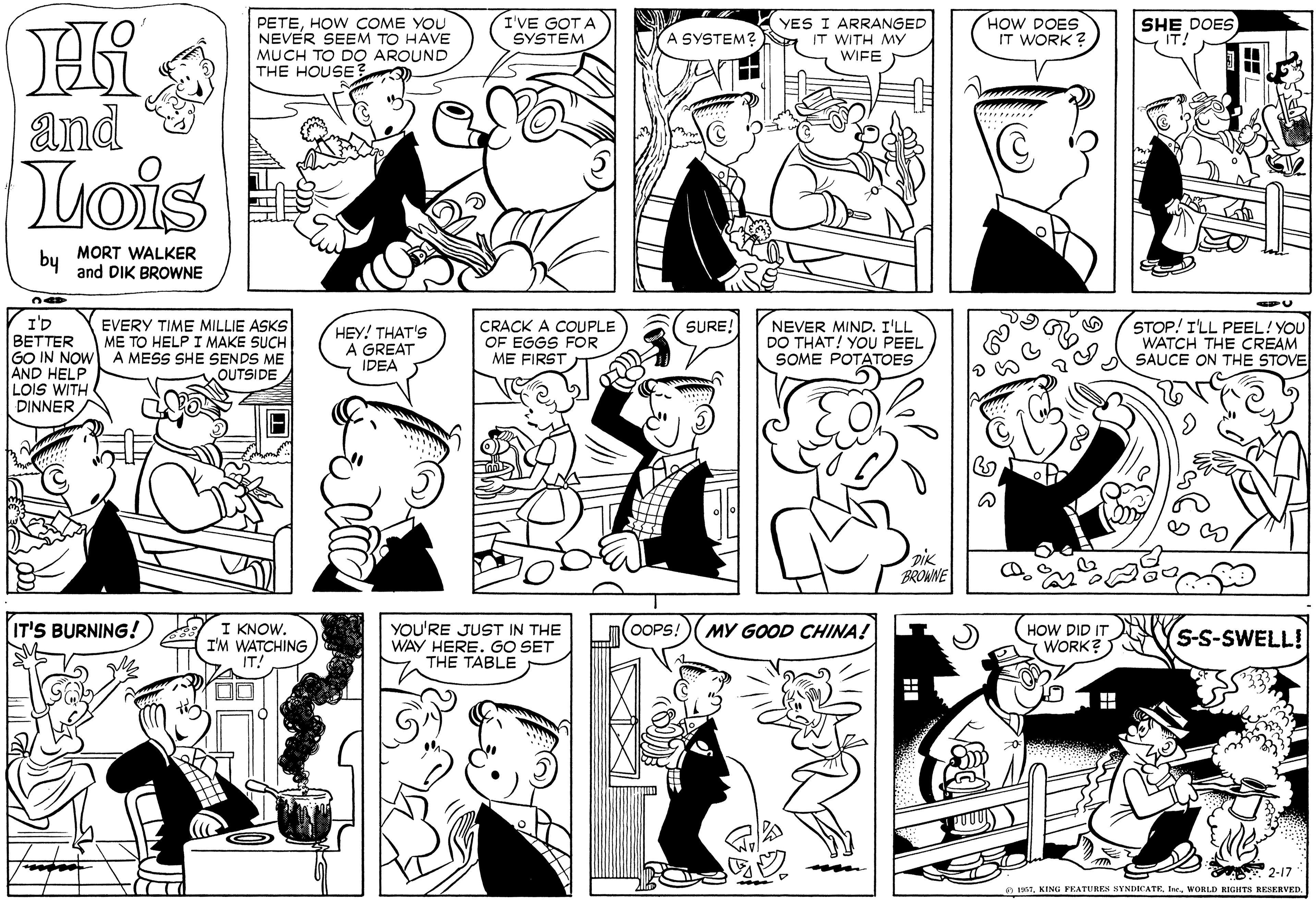 Black-and-white OCR: PETEHOW COME YOU NEVER SEEM TO HAVE MUCH TO DO AROUND THE HOUSE3 I'VE GOT A SYSTEM YES I ARRANGED IT WITH MY WIFE HOW DOES IT WORK? SHE DOES IT! A SYSTEM? a and uois by MORT WALKER and DIK BROWNE I'D BETTER GO IN NOW A MESS SHE SENDS ME AND HELP LOIS WITH DINNER STOP! I'LL PEEL! YOU WATCH THE CREAM A SAUCE ON THE STOVE EVERY TIME MILLIE ASKS ME TO HELP I MAKE SUCH CRACK A COUPLE OF EGGS FOR ME FIRST SURE! HEY! THAT'S A GREAT IDEA NEVER MIND. I'LL DO THAT! YOU PEEL SOME POTATOES OUTSIDE DIK BROWNE I KNOW. I'M WATCHING IT! IT'S BURNING! MY GOOD CHINA! YOU'RE JUST IN THE WAY HERE. GO SET THE TABLE OOPS! HOW DID IT WORK? S-S-SWELL! 2-17 O PAT. KING FEATURES SYNDICATEIne. WORLD RIGHTS RESERVED. PETEHOW COME YOU NEVER SEEM TO HAVE MUCH TO DO AROUND THE HOUSE3 I'VE GOT A SYSTEM YES I ARRANGED IT WITH MY WIFE HOW DOES IT WORK? SHE DOES IT! A SYSTEM? a and uois by MORT WALKER and DIK BROWNE I'D BETTER GO IN NOW A MESS SHE SENDS ME AND HELP LOIS WITH DINNER STOP! I'LL PEEL! YOU WATCH THE CREAM A SAUCE ON THE STOVE EVERY TIME MILLIE ASKS ME TO HELP I MAKE SUCH CRACK A COUPLE OF EGGS FOR ME FIRST SURE! HEY! THAT'S A GREAT IDEA NEVER MIND. I'LL DO THAT! YOU PEEL SOME POTATOES OUTSIDE DIK BROWNE I KNOW. I'M WATCHING IT! IT'S BURNING! MY GOOD CHINA! YOU'RE JUST IN THE WAY HERE. GO SET THE TABLE OOPS! HOW DID IT WORK? S-S-SWELL! 2-17 O PAT. KING FEATURES SYNDICATEIne. WORLD RIGHTS RESERVED.