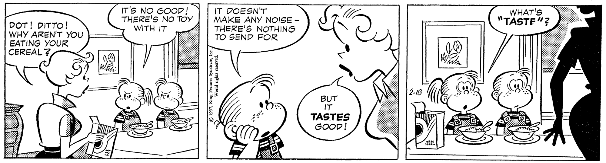 Cartoon OCR: DOT! DITTO! WHY AREN'T YOU EATING YOUR CEREAL IT'S NO GOOD! THERE'S NO TOY WITH IT IT DOESN'T MAKE ANY NOISE - THERE'S NOTHING TO SEND FOR WHAT'S "TÄSTE"? 2-18 BUT IT TASTES GOOD! DOT! DITTO! WHY AREN'T YOU EATING YOUR CEREAL IT'S NO GOOD! THERE'S NO TOY WITH IT IT DOESN'T MAKE ANY NOISE - THERE'S NOTHING TO SEND FOR WHAT'S "TÄSTE"? 2-18 BUT IT TASTES GOOD!