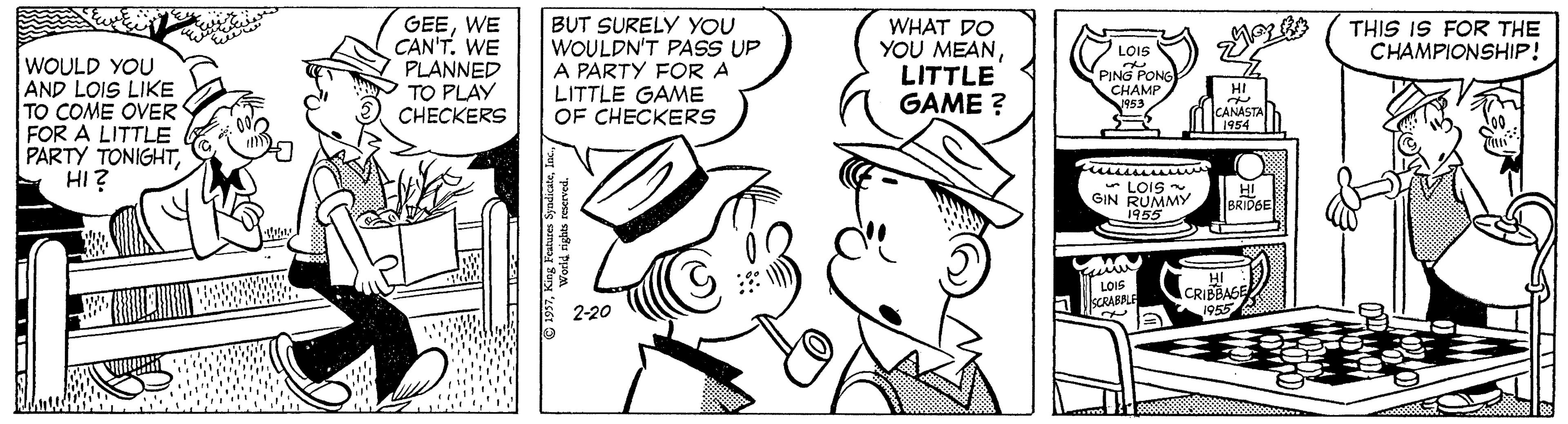 Style OCR: GEEWE CAN'T. WE PLANNED TO PLAY CHECKERS BUT SURELY YOU WOULDN'T PASS UP A PARTY FOR A LITTLE GAME OF CHECKERS THIS IS FOR THE CHAMPIONSHIP! WHAT DO YOU MEANLITTLE GAME ? LOIS WOULD YOU AND LOIS LIKE TO COME OVER FOR A LITTLE PARTY TONIGHTHI? PING PONS CHAMP 1953 HI CANASTA 1954 * LOIS GIN RUMMY 1955 HI BRIDGE 1955 HI LOIS Fi llscRARALE ACRIBBASE 1955 2-20 1997World rights rescrved. GEEWE CAN'T. WE PLANNED TO PLAY CHECKERS BUT SURELY YOU WOULDN'T PASS UP A PARTY FOR A LITTLE GAME OF CHECKERS THIS IS FOR THE CHAMPIONSHIP! WHAT DO YOU MEANLITTLE GAME ? LOIS WOULD YOU AND LOIS LIKE TO COME OVER FOR A LITTLE PARTY TONIGHTHI? PING PONS CHAMP 1953 HI CANASTA 1954 * LOIS GIN RUMMY 1955 HI BRIDGE 1955 HI LOIS Fi llscRARALE ACRIBBASE 1955 2-20 1997King Feature SydieWorld rights rescrved.