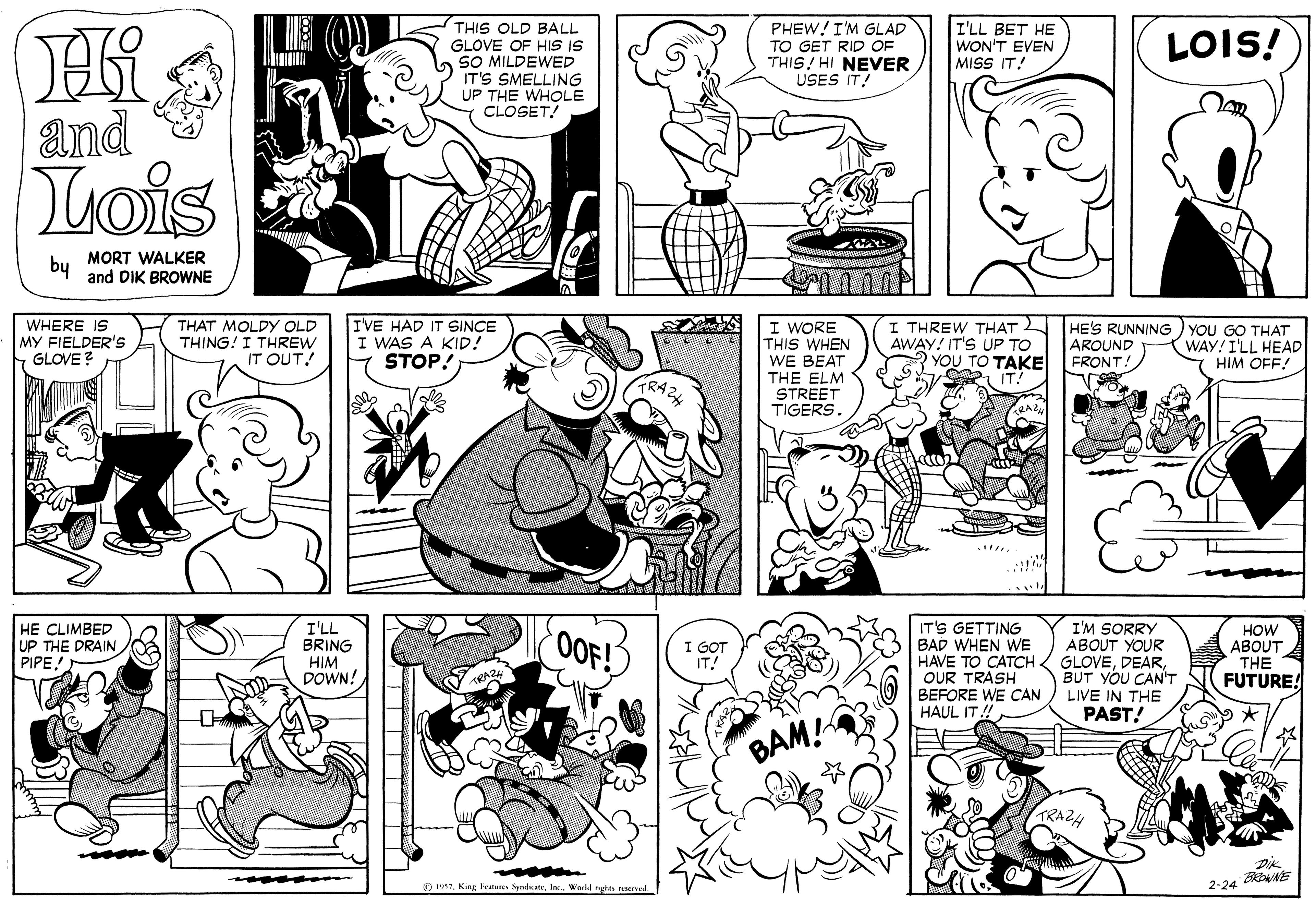 Style OCR: THIS OLD BALL GLOVE OF HIS IS SO MILDEWED IT'S SMELLING UP THE WHOLE CLOSET! PHEW!I'M GLAD TO GET RID OF THIS! HI NEVER USES IT! I'LL BET HE WON'T EVEN MISS IT! LOIS! and Lois by MORT WALKER and DIK BROWNE WHERE IS MY FIELDER'S GLOVE ? THAT MOLDY OLD THING! I THREW IT OUT! IVE HAD IT SINCE I WAS A KID! STOP! I WORE THIS WHEN WE BEAT THE ELM I THREW THAT AWAY! IT'S UP TO YOU TO TAKE HE'S RUNNING ) YOU GO THAT AROUND FRONT! WAY! I'LL HEAD HIM OFF! STREET TIGERS. IT'S GETTING BAD WHEN WE HAVE TO CATCH GLOVEOUR TRASH BEFORE WE CAN HAUL IT! HE CLIMBED UP THE DRAIN PIPE! I'LL BRING HIM DOWN! OOF!) I'M SORRY ABOUT YOUR HOW ABOUT THE FUTURE! BUT YOU CAN'T LIVE IN THE PAST! BAM! TRAZ4 Dik 2-24 R O 197Word nytn unal THIS OLD BALL GLOVE OF HIS IS SO MILDEWED IT'S SMELLING UP THE WHOLE CLOSET! PHEW!I'M GLAD TO GET RID OF THIS! HI NEVER USES IT! I'LL BET HE WON'T EVEN MISS IT! LOIS! and Lois by MORT WALKER and DIK BROWNE WHERE IS MY FIELDER'S GLOVE ? THAT MOLDY OLD THING! I THREW IT OUT! IVE HAD IT SINCE I WAS A KID! STOP! I WORE THIS WHEN WE BEAT THE ELM I THREW THAT AWAY! IT'S UP TO YOU TO TAKE HE'S RUNNING ) YOU GO THAT AROUND FRONT! WAY! I'LL HEAD HIM OFF! STREET TIGERS. IT'S GETTING BAD WHEN WE HAVE TO CATCH GLOVEOUR TRASH BEFORE WE CAN HAUL IT! HE CLIMBED UP THE DRAIN PIPE! I'LL BRING HIM DOWN! OOF!) I'M SORRY ABOUT YOUR HOW ABOUT THE FUTURE! BUT YOU CAN'T LIVE IN THE PAST! BAM! TRAZ4 Dik 2-24 R O 197King Featune SyndcateWord nytn unal