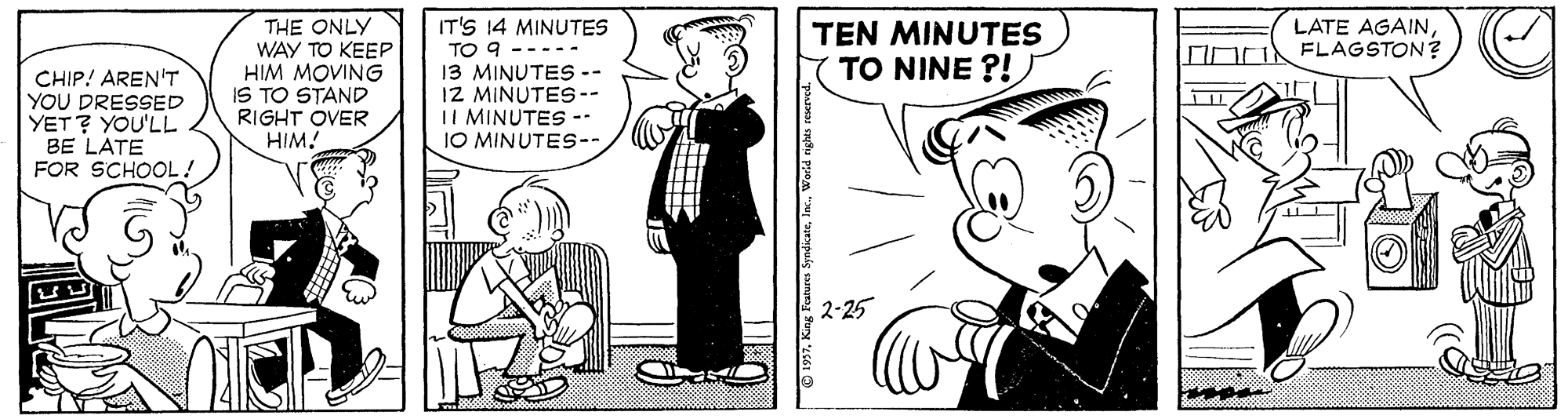 Conversation OCR: IT'S 14 MINUTES TO 9 ----- 13 MINUTES -- IZ MINUTES-- II MINUTES -- JO MINUTES- LATE AGAINFLAGSTON? CHIP! AREN'T YOU DRESSED YET? YOU'LL BE LATE FOR SCHOOL ! THE ONLY WAY TO KEEP HIM MOVING IS TO STAND RIGHT OVER HIM! TEN MINUTES TO NINE ?! 2-25 IT'S 14 MINUTES TO 9 ----- 13 MINUTES -- IZ MINUTES-- II MINUTES -- JO MINUTES- LATE AGAINFLAGSTON? CHIP! AREN'T YOU DRESSED YET? YOU'LL BE LATE FOR SCHOOL ! THE ONLY WAY TO KEEP HIM MOVING IS TO STAND RIGHT OVER HIM! TEN MINUTES TO NINE ?! 2-25