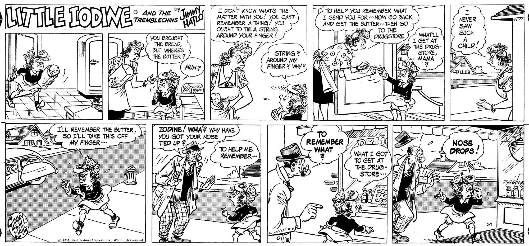 Font OCR: LWTLE IODINE I DON'T KNOW WHATS THE MATTER WITH YOu! you CAN'T REMEMBER A THING! YOU OUGHT TO TIE A STRING AROUND YOUR FINGER! TO HELP YOU REMEMBER WHAT I SEND YOU FOR.. NOW GO BACK AND GET THE BUTTER.. THEN GO TO THE PRUGSTORE O AND THE JIMMYTREMBLECHINS HATLO NEVER SAW SUCH (yoU BROUGHT THE BREADBUT WHERES THE BUTTER ? WHATLL GET AT THE DRUG- STOREMAMA CHILD! STRING ? AROUND MY FINGER ? WHY HUH? ILL REMEMBER THE BUTTERSO I'LL TAKE THIS OFF MY FINGER .. IODINE! WHA'? WHY HAVE YoU GOT YOUR NOSE TIED UP ? TO REMEMBER WHAT DRU NOSE DROPS A ? TO HELP ME REMEMBER... WHAT I GOT TO GET AT THE DRUG- STORE PHARMA O 1997. King Featates SradkaIn. World LWTLE IODINE I DON'T KNOW WHATS THE MATTER WITH YOu! you CAN'T REMEMBER A THING! YOU OUGHT TO TIE A STRING AROUND YOUR FINGER! TO HELP YOU REMEMBER WHAT I SEND YOU FOR.. NOW GO BACK AND GET THE BUTTER.. THEN GO TO THE PRUGSTORE O AND THE JIMMYTREMBLECHINS HATLO NEVER SAW SUCH (yoU BROUGHT THE BREADBUT WHERES THE BUTTER ? WHATLL GET AT THE DRUG- STOREMAMA CHILD! STRING ? AROUND MY FINGER ? WHY HUH? ILL REMEMBER THE BUTTERSO I'LL TAKE THIS OFF MY FINGER .. IODINE! WHA'? WHY HAVE YoU GOT YOUR NOSE TIED UP ? TO REMEMBER WHAT DRU NOSE DROPS A ? TO HELP ME REMEMBER... WHAT I GOT TO GET AT THE DRUG- STORE PHARMA O 1997. King Featates SradkaIn. World