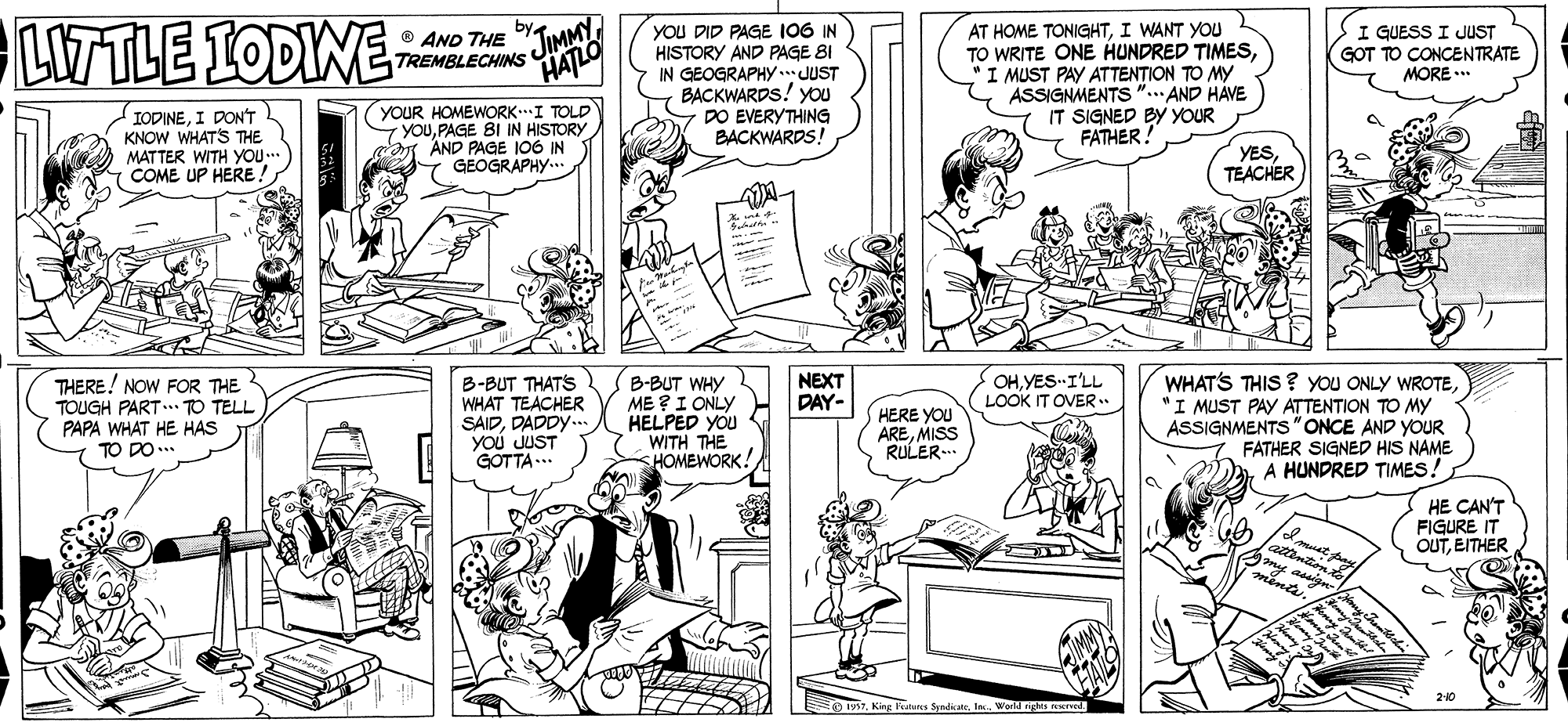 Sharing OCR: LITTLE IODIWE AT HOME TONIGHTI WANT YOU TO WRITE ONE HUNDRED TIMES"I MUST PAY ATTENTION TO MY ASSIGNMENTS "... AND HAVE IT SIGNED BY YOUR FATHER! YOU PAGE I06 IN I GUESS I JUST GOT TO CONCENTRATE MORE ... O AND THE JIMMYHISTORY AND PAGE 81 IN GEOGRAPHYy. JUST BACKWARDS! yOu DO EVERYTHING BACKWARDS! TREMBLECHINSs HATLO IODINEI DONT KNOW WHATS THE MATTER WITH YOu.. COME UP HERE ! YOUR HOMEWORK.I TOLD YOUPAGE BI IN HISTORY AND PAGE 106 IN GEOGRAPHY. YESTEACHER OHYES I'LL LOOK IT OVER . THERE! NOW FOR THE TOUGH PART.. TO TELL PAPA WHAT HE HAS TO DO... NEXT DAY- B-BUT THATS WHAT TEACHER SAIDDADDY.. YOU JUST GOTTA.. B-BUT WHY ME ?I ONLY HELPED YOU WITH THE HOMEWORK HERE YOU AREMISS RULER.. WHAT'S THIS ? YOU ONLY WROTE'I MUST PAY ATTENTION TO MY ASSIGNMENTS" ONCE AND YOUR FATHER SIGNED HIS NAME A HUNDRED TIMES! HE CAN'T FIGURE IT OUTEITHER attintion i7Werld rights rerved LITTLE IODIWE AT HOME TONIGHTI WANT YOU TO WRITE ONE HUNDRED TIMES"I MUST PAY ATTENTION TO MY ASSIGNMENTS "... AND HAVE IT SIGNED BY YOUR FATHER! YOU PAGE I06 IN I GUESS I JUST GOT TO CONCENTRATE MORE ... O AND THE JIMMYHISTORY AND PAGE 81 IN GEOGRAPHYy. JUST BACKWARDS! yOu DO EVERYTHING BACKWARDS! TREMBLECHINSs HATLO IODINEI DONT KNOW WHATS THE MATTER WITH YOu.. COME UP HERE ! YOUR HOMEWORK.I TOLD YOUPAGE BI IN HISTORY AND PAGE 106 IN GEOGRAPHY. YESTEACHER OHYES I'LL LOOK IT OVER . THERE! NOW FOR THE TOUGH PART.. TO TELL PAPA WHAT HE HAS TO DO... NEXT DAY- B-BUT THATS WHAT TEACHER SAIDDADDY.. YOU JUST GOTTA.. B-BUT WHY ME ?I ONLY HELPED YOU WITH THE HOMEWORK HERE YOU AREMISS RULER.. WHAT'S THIS ? YOU ONLY WROTE'I MUST PAY ATTENTION TO MY ASSIGNMENTS" ONCE AND YOUR FATHER SIGNED HIS NAME A HUNDRED TIMES! HE CAN'T FIGURE IT OUTEITHER attintion i7King katuns Syndicate. IncWerld rights rerved