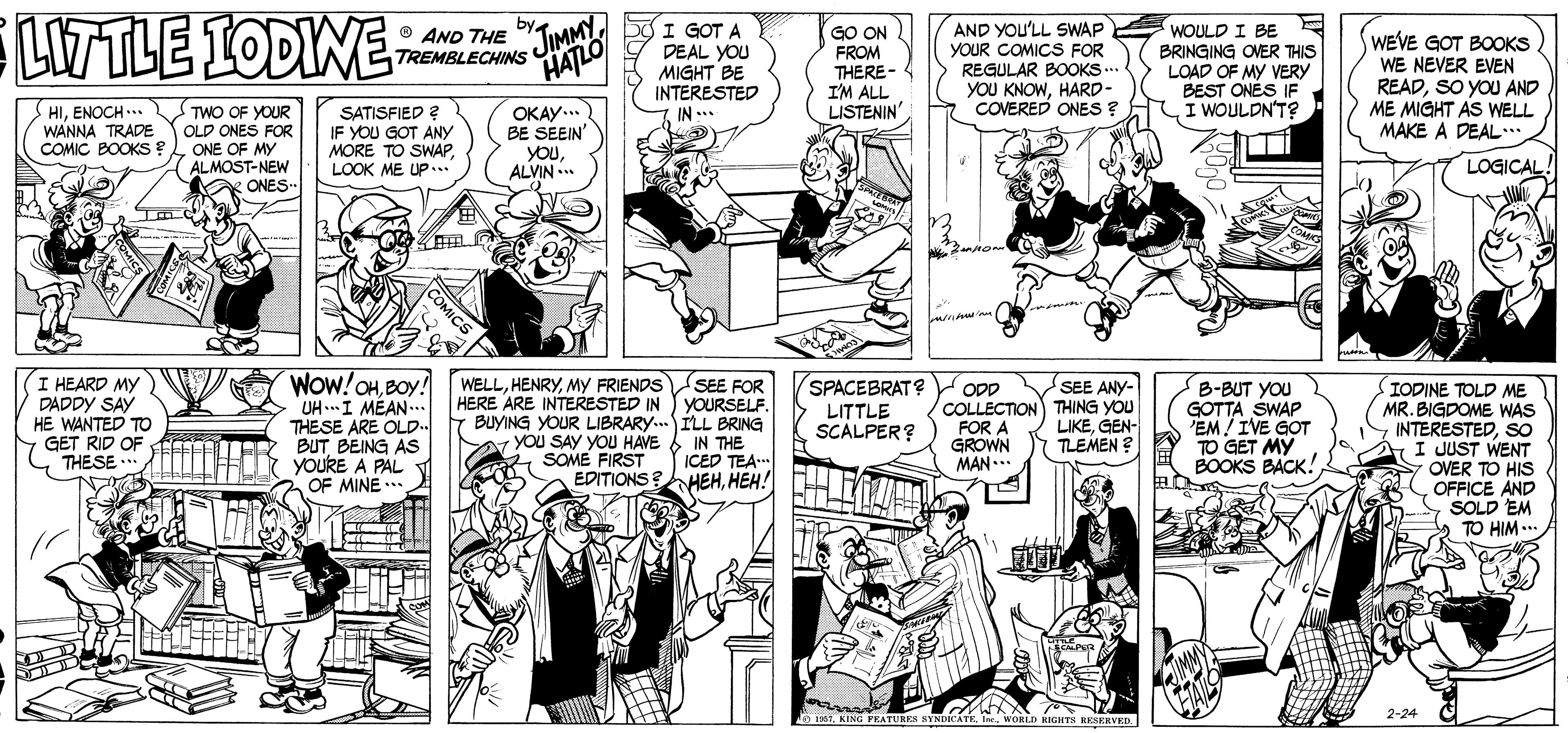 Font OCR: LW TLE 1ODIWE TREMBLECHINS JIMMY HATLO by I GOT A DEAL YOU MIGHT BE INTERESTED IN .* AND YOU'LL SWAP YOUR COMICS FOR REGULAR BOOKS... YOU KNOWHARD- COVERED ONES ? O AND THE GO ON FROM THERE- I'M ALL LISTENIN WOULD I BE BRINGING OVER THIS LOAD OF MY VERY BEST ONÉS IF I WOULDN'T? WEVE GOT BOOKS WE NEVER EVEN READSO YOU AND ME MIGHT AS WELL MAKE A DEAL. HIENOCH ... WANNA TRADE COMIC BOOKS? TWO OF YOUR OLD ONES FOR ONE OF MY ALMOST-NEW K ONES SATISFIED ? IF YOU GOT ANY MORE TO SWAPLOOK ME UP... OKAY... BE SEEIN' youALVIN ... LOGICAL I HEARD MY DADDY SAY HE WANTED TO GET RID OF THESE .. WOw!OHBOY! UH...I MÉAN THESE ARE OLD.. BUTBEING AS YOURE A PAL OF MINE .** WELLMY FRIENDS SPACEBRAT? Opp SEE FOR HERE ARE INTERESTED IN YOURSELF. Y BUYING YOUR LIBRARY.ILL BRING YOU SAY YOU HAVE & IN THE ICED TEA. EDITIONS?HEHHEH! B-BUT YOU GOTTA SWAP 'EM! IVE GOT TO GET MY BOOKS BACK! IODINE TOLD ME MR. BIGDOME WAS INTERESTEDSO I JUST WENT OVER TO HIS OFFICE AND SOLD EM TO HIM ... SEE ANY- ODD COLLECTION) THING YOU FOR A GROWN MAN.. LITTLE SCALPER? LIKEGEN- TLEMEN ? SOME FIRST 2-24 1e 1etWORLD KIGHTS RESERVED COMICS LW TLE 1ODIWE TREMBLECHINS JIMMY HATLO by I GOT A DEAL YOU MIGHT BE INTERESTED IN .* AND YOU'LL SWAP YOUR COMICS FOR REGULAR BOOKS... YOU KNOWHARD- COVERED ONES ? O AND THE GO ON FROM THERE- I'M ALL LISTENIN WOULD I BE BRINGING OVER THIS LOAD OF MY VERY BEST ONÉS IF I WOULDN'T? WEVE GOT BOOKS WE NEVER EVEN READSO YOU AND ME MIGHT AS WELL MAKE A DEAL. HIENOCH ... WANNA TRADE COMIC BOOKS? TWO OF YOUR OLD ONES FOR ONE OF MY ALMOST-NEW K ONES SATISFIED ? IF YOU GOT ANY MORE TO SWAPLOOK ME UP... OKAY... BE SEEIN' youALVIN ... LOGICAL I HEARD MY DADDY SAY HE WANTED TO GET RID OF THESE .. WOw!OHBOY! UH...I MÉAN THESE ARE OLD.. BUTBEING AS YOURE A PAL OF MINE .** WELLMY FRIENDS SPACEBRAT? Opp SEE FOR HERE ARE INTERESTED IN YOURSELF. Y BUYING YOUR LIBRARY.ILL BRING YOU SAY YOU HAVE & IN THE ICED TEA. EDITIONS?HEHHEH! B-BUT YOU GOTTA SWAP 'EM! IVE GOT TO GET MY BOOKS BACK! IODINE TOLD ME MR. BIGDOME WAS INTERESTEDSO I JUST WENT OVER TO HIS OFFICE AND SOLD EM TO HIM ... SEE ANY- ODD COLLECTION) THING YOU FOR A GROWN MAN.. LITTLE SCALPER? LIKEGEN- TLEMEN ? SOME FIRST 2-24 1e 1etKING FEATURRN NYNDICATEWORLD KIGHTS RESERVED COMICS
