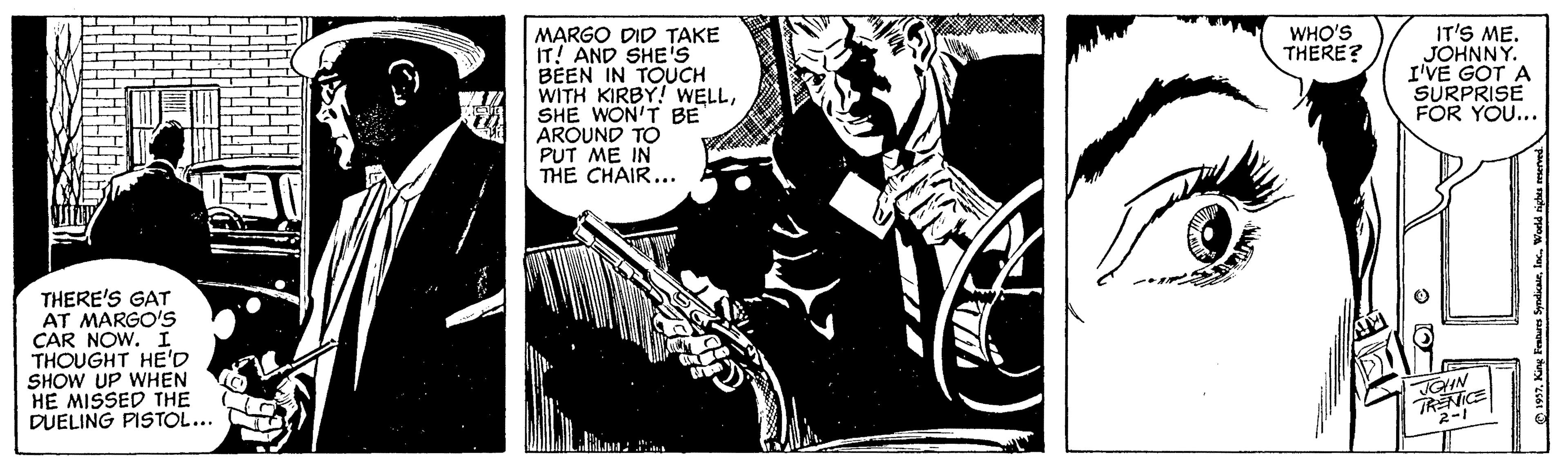 Fiction OCR: IT'S ME. JOHNNY. I'VE GOT A SURPRISE FOR YOU... WHO'S THERE? MARGO DID TAKE IT! AND SHE'S BEEN IN TOUCH WITH KIRBY! WELLSHE WON'T BE AROUND TO PUT ME IN THE CHAIR... THERE'S GAT AT MARGO'S CAR NOW. I THOUGHT HE'D SHOW UP WHEN HE MISSED THE DUELING PISTOL... TRENICE 2-1 IT'S ME. JOHNNY. I'VE GOT A SURPRISE FOR YOU... WHO'S THERE? MARGO DID TAKE IT! AND SHE'S BEEN IN TOUCH WITH KIRBY! WELLSHE WON'T BE AROUND TO PUT ME IN THE CHAIR... THERE'S GAT AT MARGO'S CAR NOW. I THOUGHT HE'D SHOW UP WHEN HE MISSED THE DUELING PISTOL... TRENICE 2-1