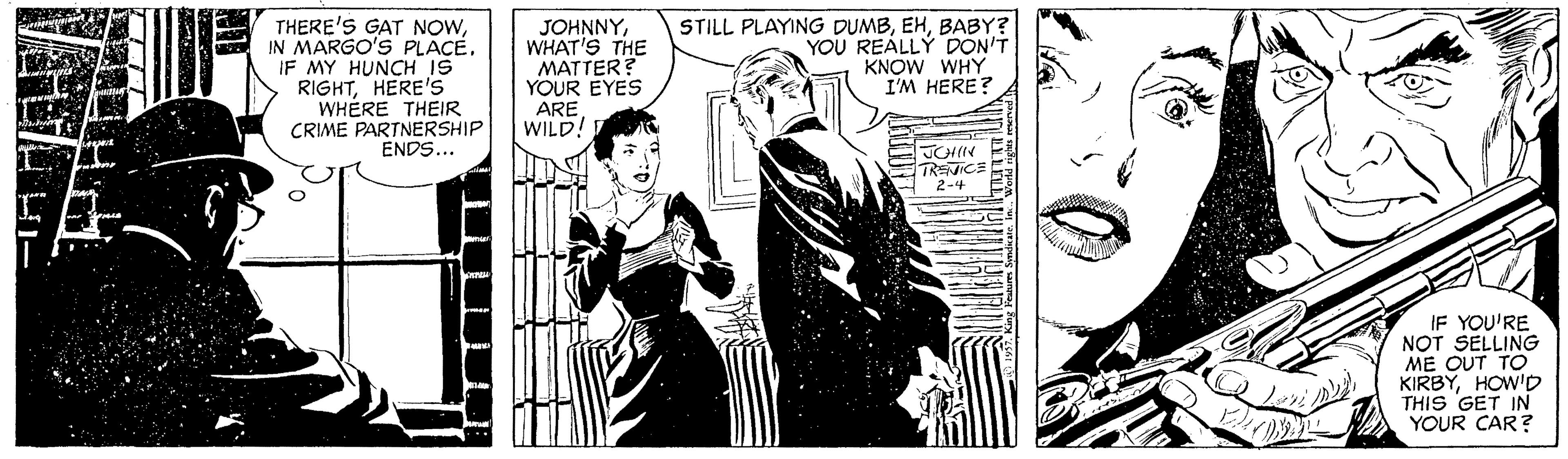 Monochrome OCR: THERE'S GAT NOWIN MARGO'S PLACE. IF MY HUNCH IS RIGHTHERE'S WHÉRE THEIR CRIME PARTNERSHIP ENDS... JOHNNYWHAT'S THE MATTER? YOUR EYES ARE WILD! STILL PLAYING DUMBBABY? YOU REALLY DON'T KNOW WHY I'M HERE? TRENICE 2-4 IF YOU'RE NOT SELLING ME OUT TO KIRBYHOW'D THIS GET IN YOUR CAR? THERE'S GAT NOWIN MARGO'S PLACE. IF MY HUNCH IS RIGHTHERE'S WHÉRE THEIR CRIME PARTNERSHIP ENDS... JOHNNYWHAT'S THE MATTER? YOUR EYES ARE WILD! STILL PLAYING DUMBBABY? YOU REALLY DON'T KNOW WHY I'M HERE? TRENICE 2-4 IF YOU'RE NOT SELLING ME OUT TO KIRBYHOW'D THIS GET IN YOUR CAR?