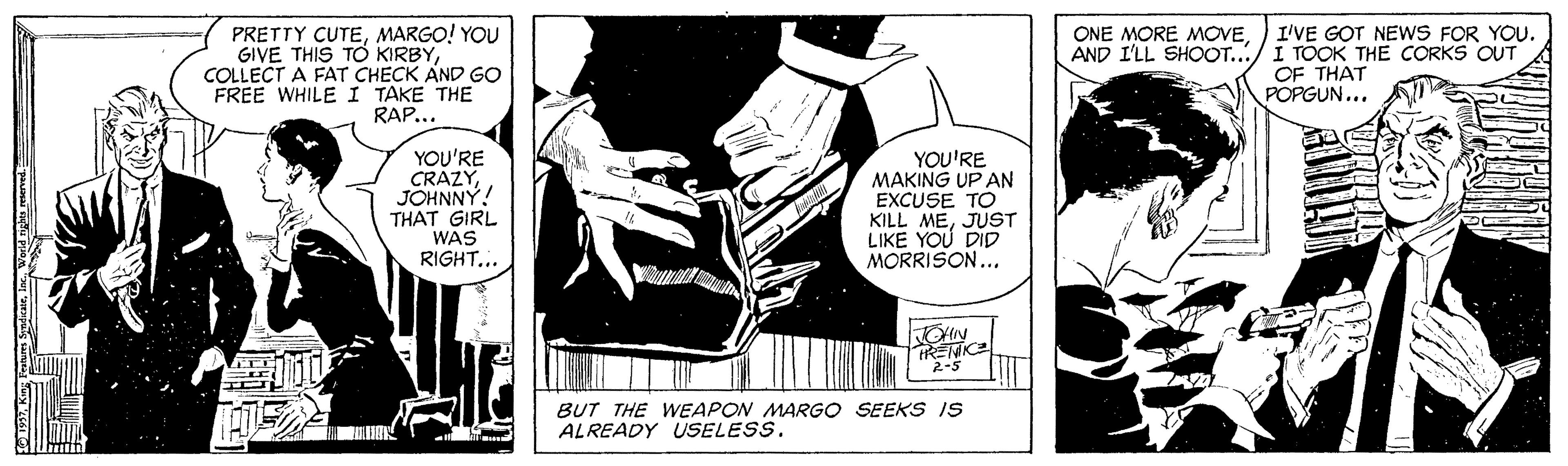 Comic book OCR: I'VE GOT NEWS FOR YOU. PRETTY CUTEMARGO! YOU GIVE THIS TO KIRBYCOLLECT A FAT CHECK AND GO FREE WHILE I TAKE THE RAP... ONE MORE MOVEAND I'LL SHOOT.../ I TOOK THE CORKS OUT OF THAT POPGUN... YOU'RE CRÁZYJOHNNY! THAT GIRL WAS RIGHT... YOU'RE MAKING UP AN EXCUSE TO KILL MEJUST LIKE YOU DID MORRISON... OHN TRENICE 2-5 BUT THE WEAPON MARGO SEEKS IS ALREADY USELESS. I'VE GOT NEWS FOR YOU. PRETTY CUTEMARGO! YOU GIVE THIS TO KIRBYCOLLECT A FAT CHECK AND GO FREE WHILE I TAKE THE RAP... ONE MORE MOVEAND I'LL SHOOT.../ I TOOK THE CORKS OUT OF THAT POPGUN... YOU'RE CRÁZYJOHNNY! THAT GIRL WAS RIGHT... YOU'RE MAKING UP AN EXCUSE TO KILL MEJUST LIKE YOU DID MORRISON... OHN TRENICE 2-5 BUT THE WEAPON MARGO SEEKS IS ALREADY USELESS.