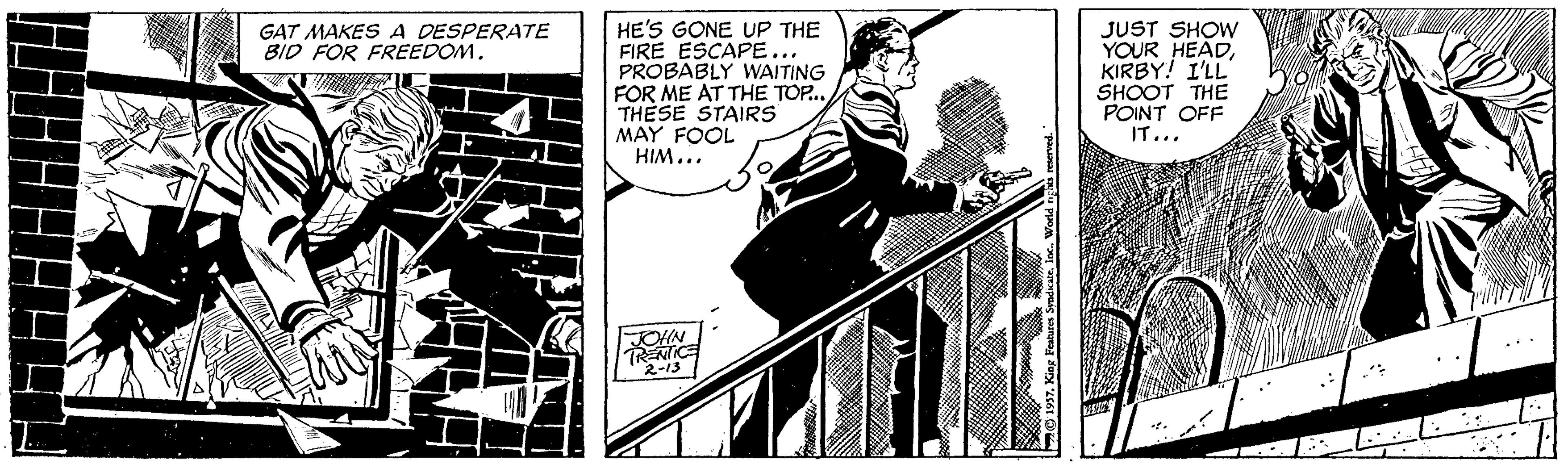 Comics OCR: HE'S GONE UP THE FIRE ESCAPE... PROBABLY WAITING FOR ME AT THE TOP.. THESE STAIRS MAY FOOL HIM... JUST SHOW YOUR HEADKIRBY! I'LL SHOOT THE POINT OFF IT... GAT MAKES A DESPERATE BID FOR FREEDOM. TRENICE 2-13 HE'S GONE UP THE FIRE ESCAPE... PROBABLY WAITING FOR ME AT THE TOP.. THESE STAIRS MAY FOOL HIM... JUST SHOW YOUR HEADKIRBY! I'LL SHOOT THE POINT OFF IT... GAT MAKES A DESPERATE BID FOR FREEDOM. TRENICE 2-13