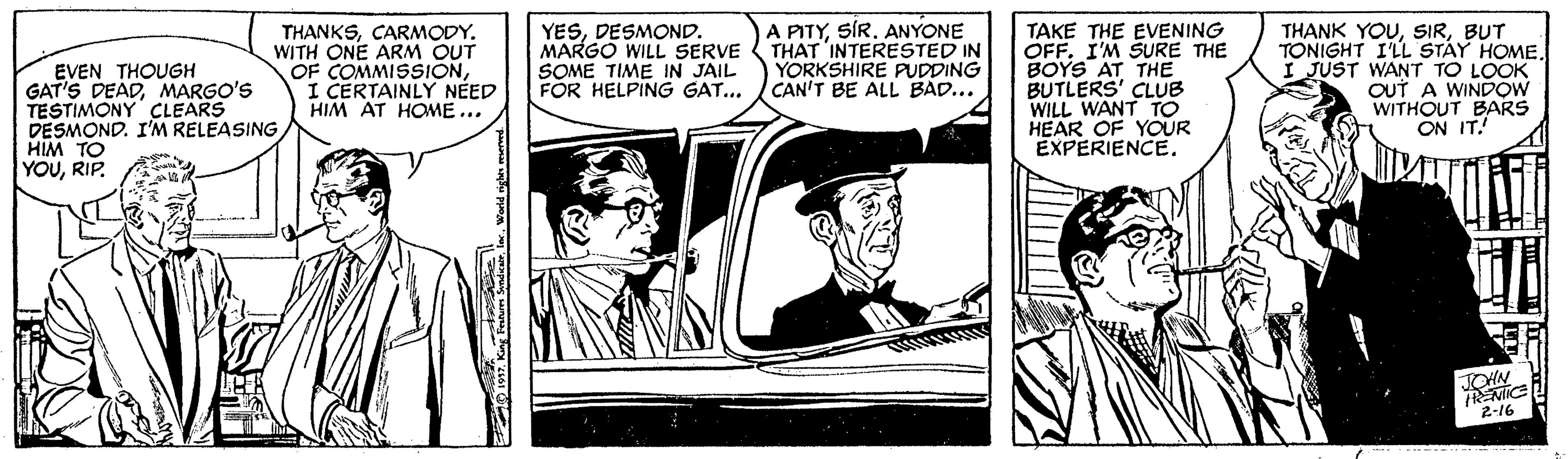 Comics OCR: A PITYSÍR. ANYONE THANKSCARMODY. WITH ONE ARM OUT OF COMMISSIONI CERTAINLY NÉED HIM AT HOME ... YESDESMOND. MARGO WILL SERVE ( THAT INTERESTED IN SOME TIME IN JAIL FOR HELPING GAT... TAKE THE EVENING OFF. I'M SURE THE BOYS AT THE BUTLERS' CLUB WILL WANT TO HEAR OF YOUR EXPERIENCE. THANK YOUBUT TONIGHT I'LL STAY HOME. I JUST WANT TO LOOK OUT A WINDOW WITHOUT BARS ON IT.! YORKSHIRE PUDDING CAN'T BE ALL BAD... EVEN THOUGH GAT'S DEADMARGO'S TESTIMONY CLEARS DESMOND. I'M RELEASING HIM TO YOURIP. JOHN 2-16 King Festhrn SyndcairWorld ng meed A PITYSÍR. ANYONE THANKSCARMODY. WITH ONE ARM OUT OF COMMISSIONI CERTAINLY NÉED HIM AT HOME ... YESDESMOND. MARGO WILL SERVE ( THAT INTERESTED IN SOME TIME IN JAIL FOR HELPING GAT... TAKE THE EVENING OFF. I'M SURE THE BOYS AT THE BUTLERS' CLUB WILL WANT TO HEAR OF YOUR EXPERIENCE. THANK YOUBUT TONIGHT I'LL STAY HOME. I JUST WANT TO LOOK OUT A WINDOW WITHOUT BARS ON IT.! YORKSHIRE PUDDING CAN'T BE ALL BAD... EVEN THOUGH GAT'S DEADMARGO'S TESTIMONY CLEARS DESMOND. I'M RELEASING HIM TO YOURIP. JOHN 2-16 King Festhrn SyndcairWorld ng meed
