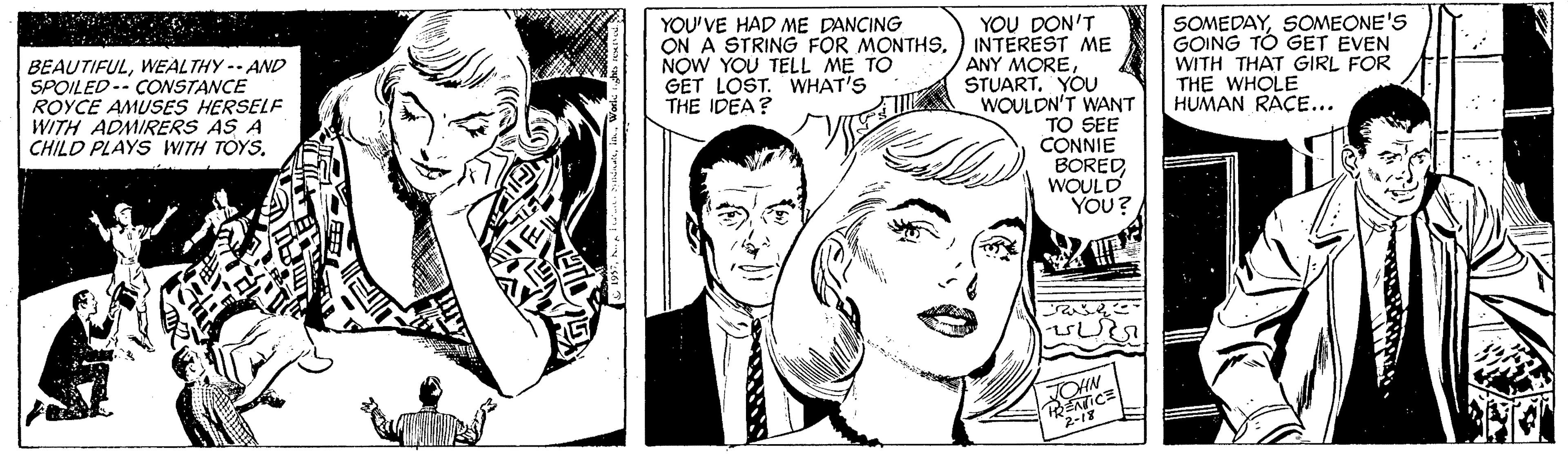 Black-and-white OCR: YOU DON'T INTEREST ME ANY MOREYOU WOULDN'T WANT TO SEE CONNIE BOREDWOULD YOU? SOMEDAYSOMEONE'S GOING TO GET EVEN WITH THAT GIRL FOR THE WHOLE HUMAN RACE... BEAUTIFULWEALTHY -- AND SPOILED-- CONSTANCE ROYCE AMUSES HERSELF WITH ADMIRERS AS A CHILD PLAYS WITH TOYSYOU'VE HAD ME DANCING ON A STRING FOR MONTHSNOW YOU TELL ME TO GET LOST. WHAT'S THE IDEA? JOHN YOU DON'T INTEREST ME ANY MOREYOU WOULDN'T WANT TO SEE CONNIE BOREDWOULD YOU? SOMEDAYSOMEONE'S GOING TO GET EVEN WITH THAT GIRL FOR THE WHOLE HUMAN RACE... BEAUTIFULWEALTHY -- AND SPOILED-- CONSTANCE ROYCE AMUSES HERSELF WITH ADMIRERS AS A CHILD PLAYS WITH TOYSYOU'VE HAD ME DANCING ON A STRING FOR MONTHSNOW YOU TELL ME TO GET LOST. WHAT'S THE IDEA? JOHN