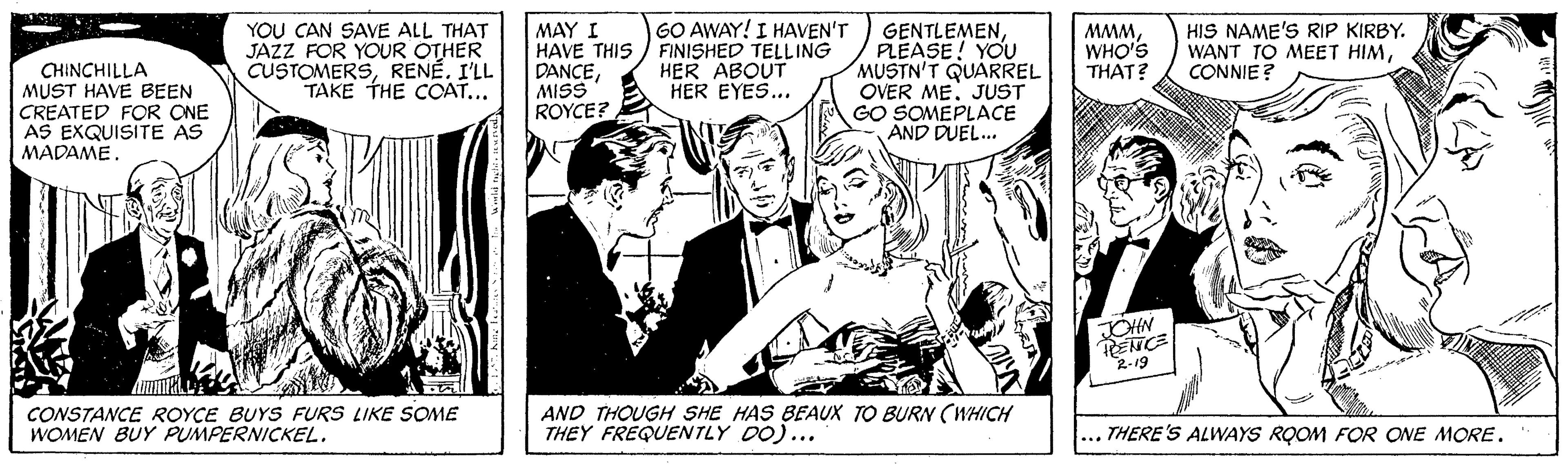 Suit OCR: GO AWAY! I HAVEN'T YOU CAN SAVE ALL THAT JAZZ FOR YOUR OTHER CUSTOMERSRENÉ. I'LL TAKE THE COAT... MAY I HAVE THIS ) FINISHED TELLING DANCEMISS ROYCE? GENTLEMENPLEASE! YOU MUSTN'T QUARREL OVER ME. JUST GO SOMEPLACE AND DUEL. 'www WANT TO MEET HIMHIS NAME'S RIP KIRBY. HER ABOUT HER EYES... WHO'S THAT? CONNIE? CHINCHILLA MUST HAVE BEEN CREATED FOR ONE AS EXQUISITE AS MADAME. JOHN PENCE R-19 CONSTANCE ROYCE BUYS FURS LIKE SOME WOMEN BUY PUMPERNICKEL. AND THOUGH SHE HAS BEAUX TO BURN (WHICH THEY FREQUENTLY DO)... ... THERE'S ALWAYS RQOM FOR ONE MORE. GO AWAY! I HAVEN'T YOU CAN SAVE ALL THAT JAZZ FOR YOUR OTHER CUSTOMERSRENÉ. I'LL TAKE THE COAT... MAY I HAVE THIS ) FINISHED TELLING DANCEMISS ROYCE? GENTLEMENPLEASE! YOU MUSTN'T QUARREL OVER ME. JUST GO SOMEPLACE AND DUEL. 'www WANT TO MEET HIMHIS NAME'S RIP KIRBY. HER ABOUT HER EYES... WHO'S THAT? CONNIE? CHINCHILLA MUST HAVE BEEN CREATED FOR ONE AS EXQUISITE AS MADAME. JOHN PENCE R-19 CONSTANCE ROYCE BUYS FURS LIKE SOME WOMEN BUY PUMPERNICKEL. AND THOUGH SHE HAS BEAUX TO BURN (WHICH THEY FREQUENTLY DO)... ... THERE'S ALWAYS RQOM FOR ONE MORE.