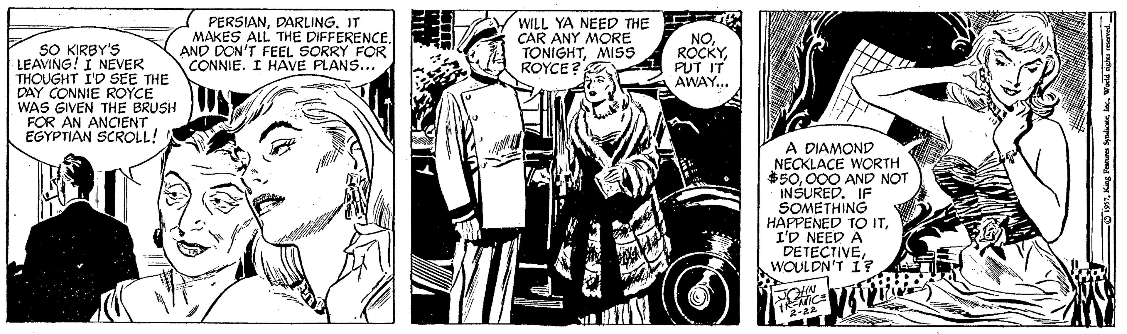 Fictional character OCR: PERSIANIT MAKES ALL THE DIFFERENCEAND DON'T FEEL SORRY FOR CONNIE. I HAVE PLANS... WILL YA NEED THE CAR ANY MORE TONIGHTMISS ROYCE ? NO ROCKYPUT IT AWAY... SO KIRBY'S LEAVING! I NEVER THOUGHT I'D SEE THE DAY CONNIE ROYCE WAS GIVEN THE BRUSH FOR AN ANCIENT EGYPTIAN SCROLL! A DIAMOND NECKLACE WORTH $50000 AND NOT INSURED. IF SOMETHING HAPPENED TO ITI'D NEED A DETECTIVEWOULDN'T I? 22 PERSIANIT MAKES ALL THE DIFFERENCEAND DON'T FEEL SORRY FOR CONNIE. I HAVE PLANS... WILL YA NEED THE CAR ANY MORE TONIGHTMISS ROYCE ? NO ROCKYPUT IT AWAY... SO KIRBY'S LEAVING! I NEVER THOUGHT I'D SEE THE DAY CONNIE ROYCE WAS GIVEN THE BRUSH FOR AN ANCIENT EGYPTIAN SCROLL! A DIAMOND NECKLACE WORTH $50000 AND NOT INSURED. IF SOMETHING HAPPENED TO ITI'D NEED A DETECTIVEWOULDN'T I? 22