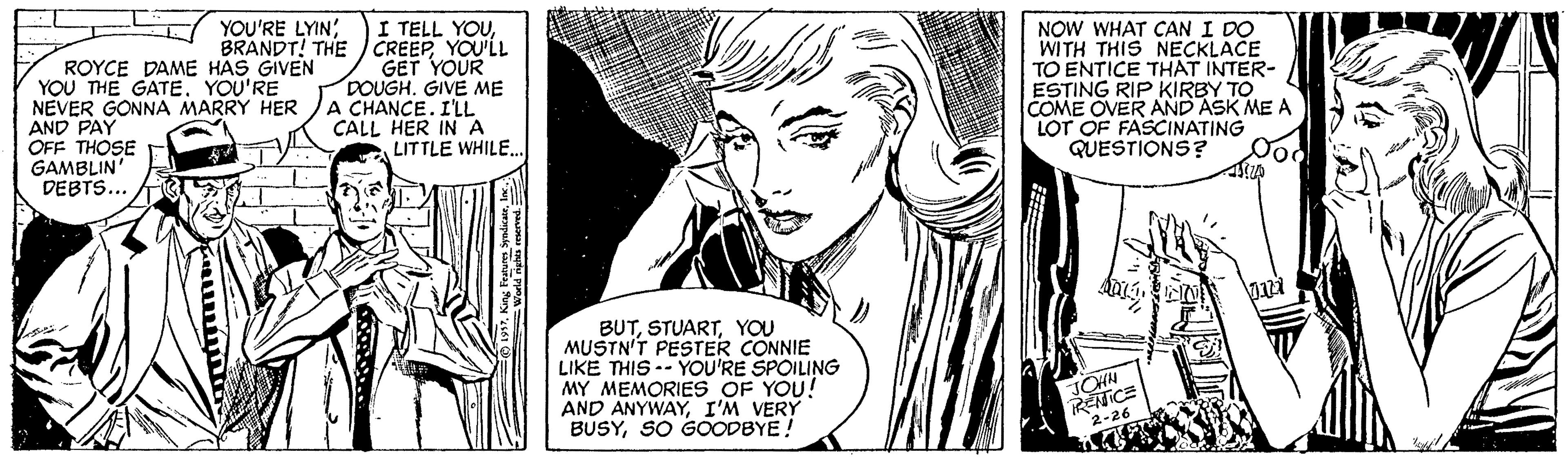 Style OCR: YOU'RE LYIN; BRANDT! THE ROYCE DAME HAS GIVEN YOU THE GATE. YOU'RE NEVER GONNA MARRY HER AND PAY OFF THOSE GAMBLIN' DEBTS.. I TELL YOUYOU'LL GET YOUR DOUGH. GIVE ME A CHANCE. I'LL CALL HER INA LITTLE WHILENOW WHAT CAN I DO WITH THIS NECKLACE TO ENTICE THAT INTER- ESTING RIP KIRBY TO COME OVER AND ASK ME A LOT OF FASCINATING QUESTIONS? BUTYOU MUSTN'T PESTER CONNIE LIKE THIS -- YOU'RE SPOILING MY MEMORIES OF YOU! AND ANYWAYI'M VERY BUSYSO GOODBYE! JCHN RENICE 2-26 YOU'RE LYIN; BRANDT! THE ROYCE DAME HAS GIVEN YOU THE GATE. YOU'RE NEVER GONNA MARRY HER AND PAY OFF THOSE GAMBLIN' DEBTS.. I TELL YOUYOU'LL GET YOUR DOUGH. GIVE ME A CHANCE. I'LL CALL HER INA LITTLE WHILENOW WHAT CAN I DO WITH THIS NECKLACE TO ENTICE THAT INTER- ESTING RIP KIRBY TO COME OVER AND ASK ME A LOT OF FASCINATING QUESTIONS? BUTYOU MUSTN'T PESTER CONNIE LIKE THIS -- YOU'RE SPOILING MY MEMORIES OF YOU! AND ANYWAYI'M VERY BUSYSO GOODBYE! JCHN RENICE 2-26