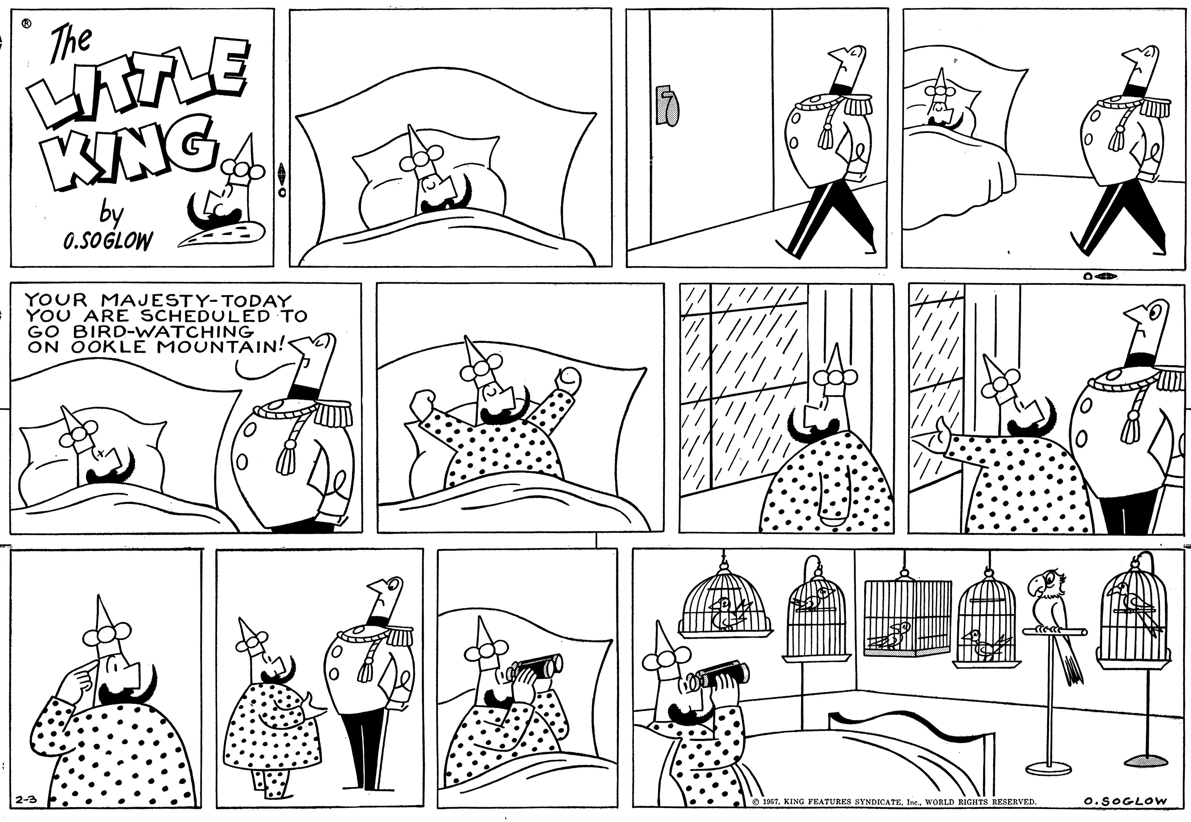 Human OCR: 1 The LITTLE KING by 0.SOGLOW YOUR MAJESTY-TODAY YOU ARE SCHEDULED TO GO BIRD-WATCHING ON OOKLE MOUNTAIN! 1957. KING FEATURES SYNDICATEWORLD RIGHTS RESERVED. O. SOGLOW 1 The LITTLE KING by 0.SOGLOW YOUR MAJESTY - TODAY YOU ARE SCHEDULED TO GO BIRD - WATCHING ON OOKLE MOUNTAIN ! 1957. KING FEATURES SYNDICATEWORLD RIGHTS RESERVED . O. SOGLOW