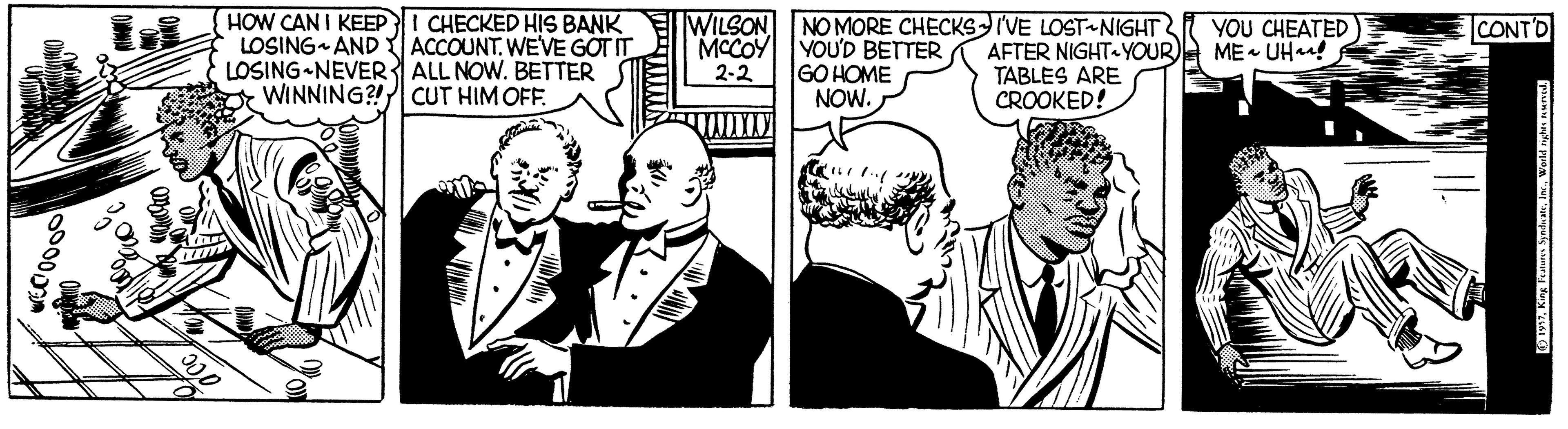 Comic book OCR: HOW CAN I KEEPI CHECKED HIS BANK LOSING AND Y ACCOUNT. WEVE GOT IT LOSING NEVER ALL NOW. BETTER WINNING?! CUT HIM OFF. IWILSON NOMORE CHECKS IVE LOST NIGHT AFTER NIGHT YOUR) TABLES ARE CROOKED! YOU CHEATED ME UHar! CONT'D MCCOY YOU'D BETTER GO HOME NOW. 2-2 O Y. King Feana SyadaaWold nyhls An HOW CAN I KEEPI CHECKED HIS BANK LOSING AND Y ACCOUNT. WEVE GOT IT LOSING NEVER ALL NOW. BETTER WINNING?! CUT HIM OFF. IWILSON NOMORE CHECKS IVE LOST NIGHT AFTER NIGHT YOUR) TABLES ARE CROOKED! YOU CHEATED ME UHar! CONT'D MCCOY YOU'D BETTER GO HOME NOW. 2-2 O Y. King Feana SyadaaWold nyhls An