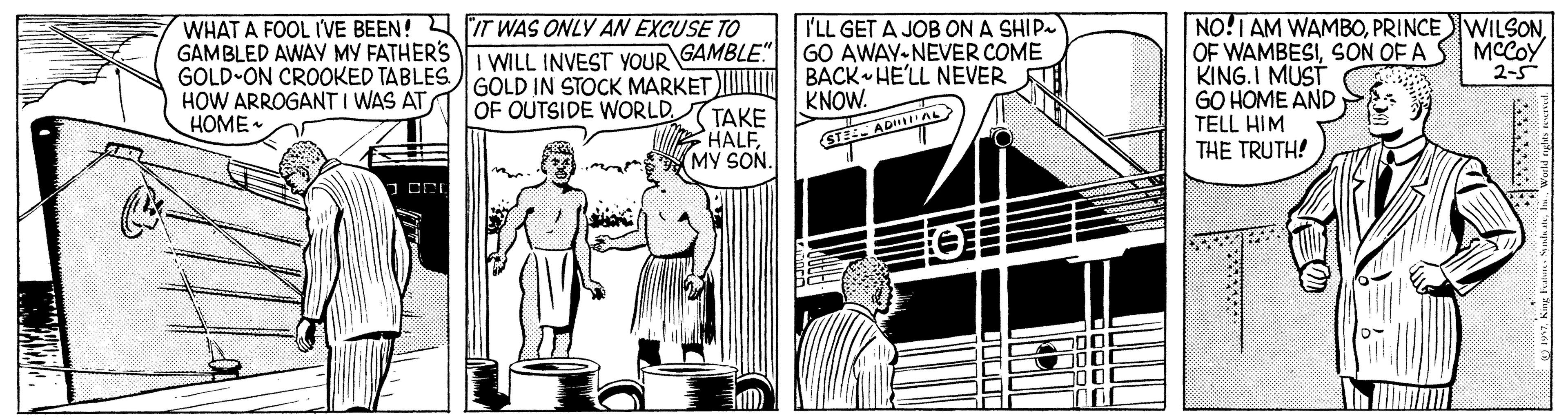 Illustration OCR: WHAT A FOOL IVE BEEN! IT WAS ONLY AN EXCUSE TO GAMBLED AWAY MY FATHERS i WILL INVEST YOUR GAMBLE. GOLD-ON CROOKED TABLES GOLD IN STOCK MARKET HOW ARROGANT I WAS AT HOME • I'LL GET A JOB ON A SHIP GO AWAY-NEVER COME BACK HE'LL NEVER KNOW. NO! AM WAMBOPRINCEWILSON OF WAMBESISON OF A S MCCOY KING.I MUST GO HOME AND TELL HIM THE TRUTH! 2-5 OF OUTSIDE WORLD. TAKE HALFMY SON. STE AD AL WHAT A FOOL IVE BEEN! IT WAS ONLY AN EXCUSE TO GAMBLED AWAY MY FATHERS i WILL INVEST YOUR GAMBLE. GOLD-ON CROOKED TABLES GOLD IN STOCK MARKET HOW ARROGANT I WAS AT HOME • I'LL GET A JOB ON A SHIP GO AWAY-NEVER COME BACK HE'LL NEVER KNOW. NO! AM WAMBOPRINCEWILSON OF WAMBESISON OF A S MCCOY KING.I MUST GO HOME AND TELL HIM THE TRUTH! 2-5 OF OUTSIDE WORLD. TAKE HALFMY SON. STE AD AL