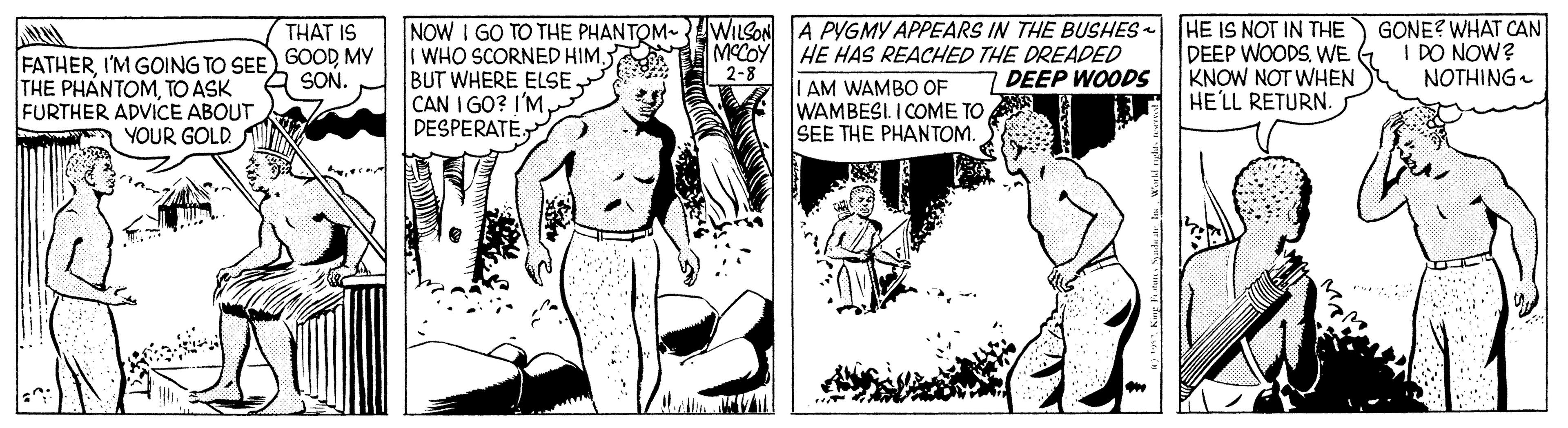 Line OCR: NOW I GO TO THE PHANTOM- WILSON A PYGMY APPEARS IN THE BUSHES HE IS NOT IN THE WHO SCORNED HIM. BUT WHERE ELSE CAN I GO? I'M DESPERATE. GONE? WHAT CAN I DO NOW? NOTHING THAT IS FATHERMY THE PHANTOMTO ASK FURTHER ADVICE ABOUT YOUR GOLD HE HAS REACHED THE DREADED ILAM WAMBO OF WAMBESI. I COME TO SEE THE PHANTOM. DEEP WOODSWE KNOW NOT WHEN HE'LL RETURN. SON. 2-8 DEEP WOODS NOW I GO TO THE PHANTOM- WILSON A PYGMY APPEARS IN THE BUSHES HE IS NOT IN THE WHO SCORNED HIM. BUT WHERE ELSE CAN I GO? I'M DESPERATE. GONE? WHAT CAN I DO NOW? NOTHING THAT IS FATHERI'M GOING TO SEE GOODMY THE PHANTOMTO ASK FURTHER ADVICE ABOUT YOUR GOLD HE HAS REACHED THE DREADED ILAM WAMBO OF WAMBESI. I COME TO SEE THE PHANTOM. DEEP WOODSWE KNOW NOT WHEN HE'LL RETURN. SON. 2-8 DEEP WOODS