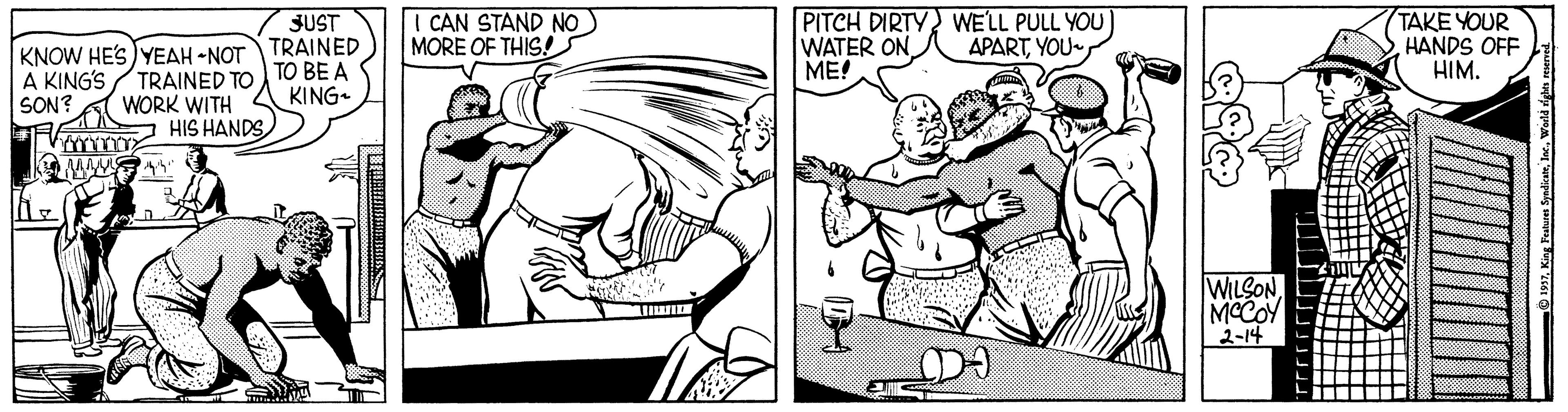 Cartoon OCR: CAN STAND NO MORE OF THIS! PITCH DIRTY WE'LL PULL YOU WATER ON ME! TAKE YOUR HANDS OFF HIM. JUST APARTYOU KNOW HES) YEAH -NOT TRAINED TRAINED TO WORK WITH HIS HANDSA KING'S SON? TO BE A KING. WILSONMCCOY 2-14 CAN STAND NO MORE OF THIS! PITCH DIRTY WE'LL PULL YOU WATER ON ME! TAKE YOUR HANDS OFF HIM. JUST APARTYOU KNOW HES) YEAH -NOT TRAINED TRAINED TO WORK WITH HIS HANDSA KING'S SON? TO BE A KING. WILSONMCCOY 2-14