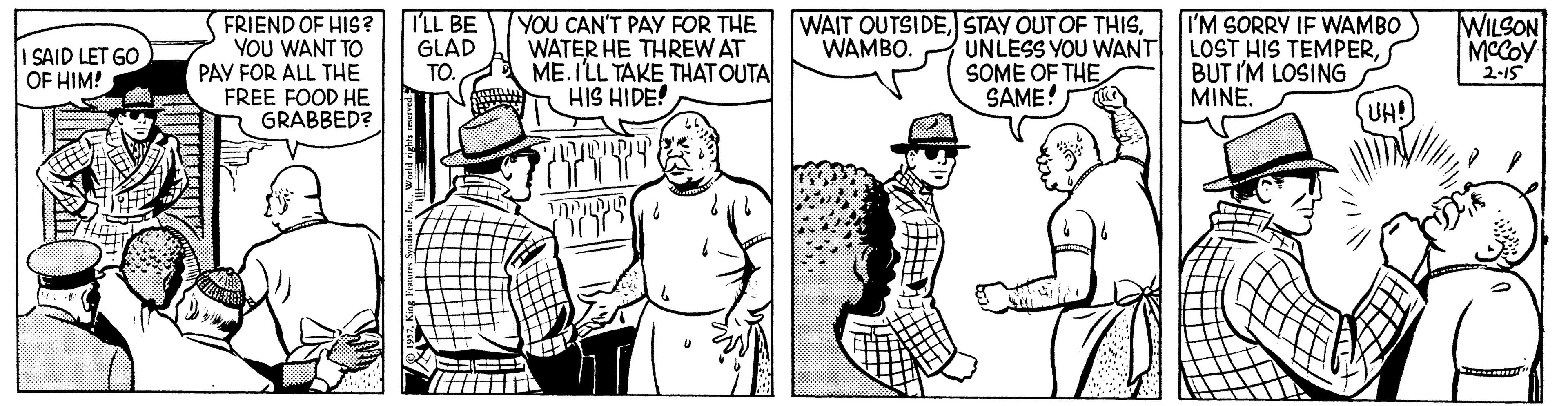 Art OCR: FRIEND OF HIS? YOU WANT TO PAY FOR ALL THE FREE FOOD HE GRABBED? T'LL BE GLAD TO. YOU CAN'T PAY FOR THE WATER HE THREW AT ME. ILL TAKE THAT OUTA HIS HIDE! WAIT OUTSIDEUNLESS YOU WANT SOME OF THE SAME! I'M SORRY IF WAMBO LOST HIS TEMPERBUT I'M LOSING MINE. WILSON MCCOY 2-15 WAMBO. I SAID LET GO OF HIM! UH! FRIEND OF HIS? YOU WANT TO PAY FOR ALL THE FREE FOOD HE GRABBED? T'LL BE GLAD TO. YOU CAN'T PAY FOR THE WATER HE THREW AT ME. ILL TAKE THAT OUTA HIS HIDE! WAIT OUTSIDESTAY OUT OF THISUNLESS YOU WANT SOME OF THE SAME! I'M SORRY IF WAMBO LOST HIS TEMPERBUT I'M LOSING MINE. WILSON MCCOY 2-15 WAMBO. I SAID LET GO OF HIM! UH!