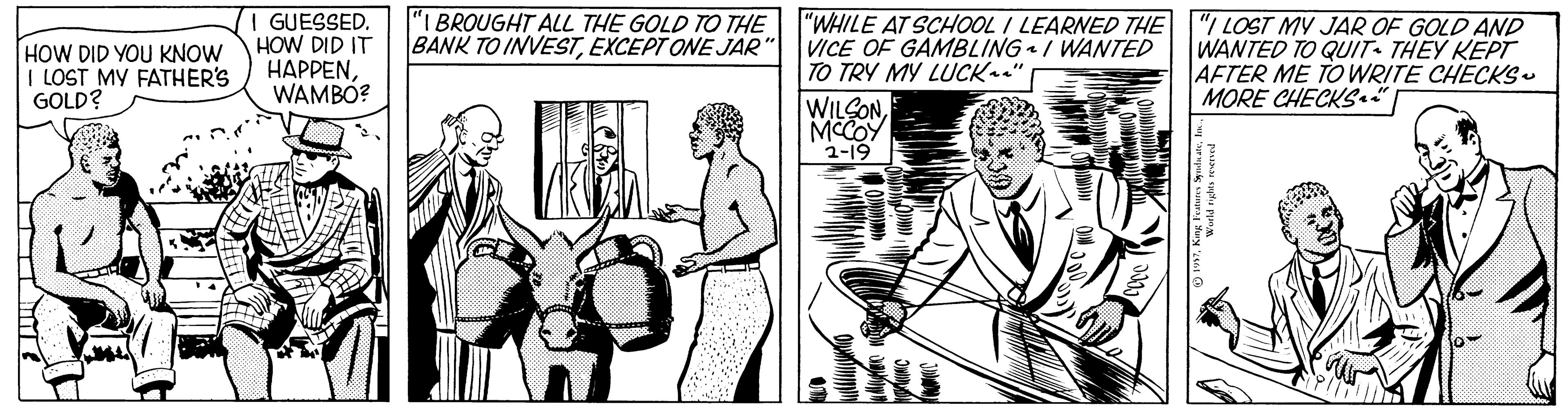 Style OCR: I GUESSED. HOW DID IT ????ENWAMBO? "I BROUGHT ALL THE GOLD TO THE BANK TO INVESTEXCEPT ONE JAR" VICE OF GAMBLING / WANTED "WHILE AT SCHOOL I LEARNED THE "I LOST MY JAR OF GOLD AND HOW DID YOU KNOW I LOST MY FATHER'S GOLD? WANTED TO QUIT THEY KEPT AFTER ME TOWRITE CHECKS. MORE CHECKS.. TO TRY MY LUCK " WILCONMCCOY 1-19 I GUESSED. HOW DID IT ????ENWAMBO? "I BROUGHT ALL THE GOLD TO THE BANK TO INVESTEXCEPT ONE JAR" VICE OF GAMBLING / WANTED "WHILE AT SCHOOL I LEARNED THE "I LOST MY JAR OF GOLD AND HOW DID YOU KNOW I LOST MY FATHER'S GOLD? WANTED TO QUIT THEY KEPT AFTER ME TOWRITE CHECKS. MORE CHECKS.. TO TRY MY LUCK " WILCONMCCOY 1-19