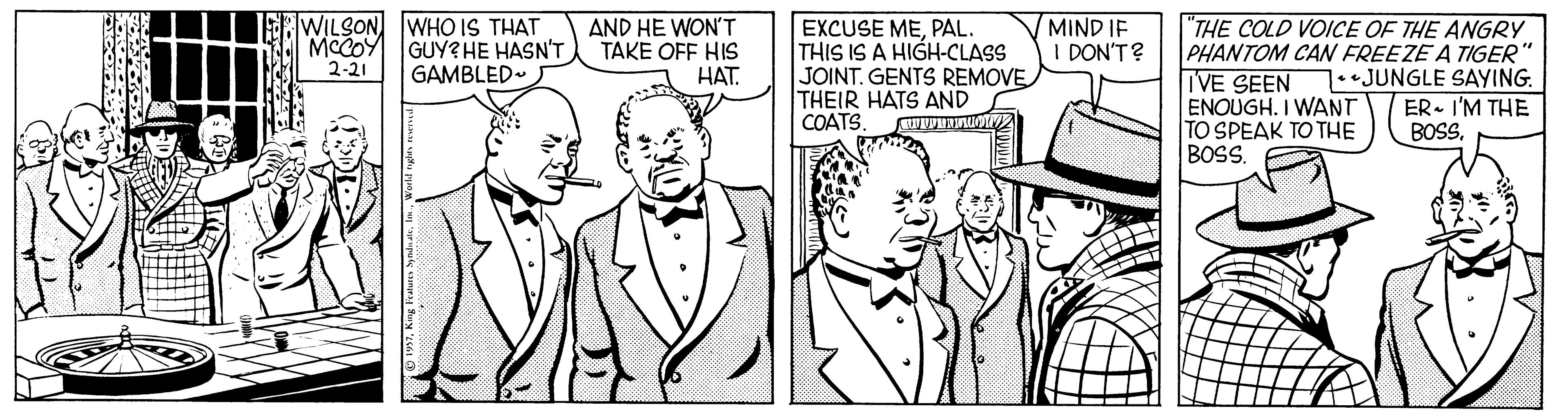 Style OCR: WILSON WHO IS THAT GUY? HE HASN'T GAMBLED- MIND IF I DON'T? "THE COLD VOICE OF THE ANGRY PHANTOM CAN FREEZE A TIGER" IVE SEEN ENOUGH. I WANT TO SPEAK TO THE BOSS. AND HE WON'T TAKE OFF HIS HAT. EXCUSE MEPAL. THIS IS A HIGH-CLASS JOINT. GENTS REMOVE THEIR HATS AND COATS 2-21 1.JUNGLE SAYING. ER. I'M THE BOS WILSON WHO IS THAT GUY? HE HASN'T GAMBLED- MIND IF I DON'T? "THE COLD VOICE OF THE ANGRY PHANTOM CAN FREEZE A TIGER" IVE SEEN ENOUGH. I WANT TO SPEAK TO THE BOSS. AND HE WON'T TAKE OFF HIS HAT. EXCUSE MEPAL. THIS IS A HIGH-CLASS JOINT. GENTS REMOVE THEIR HATS AND COATS 2-21 1.JUNGLE SAYING. ER. I'M THE BOS
