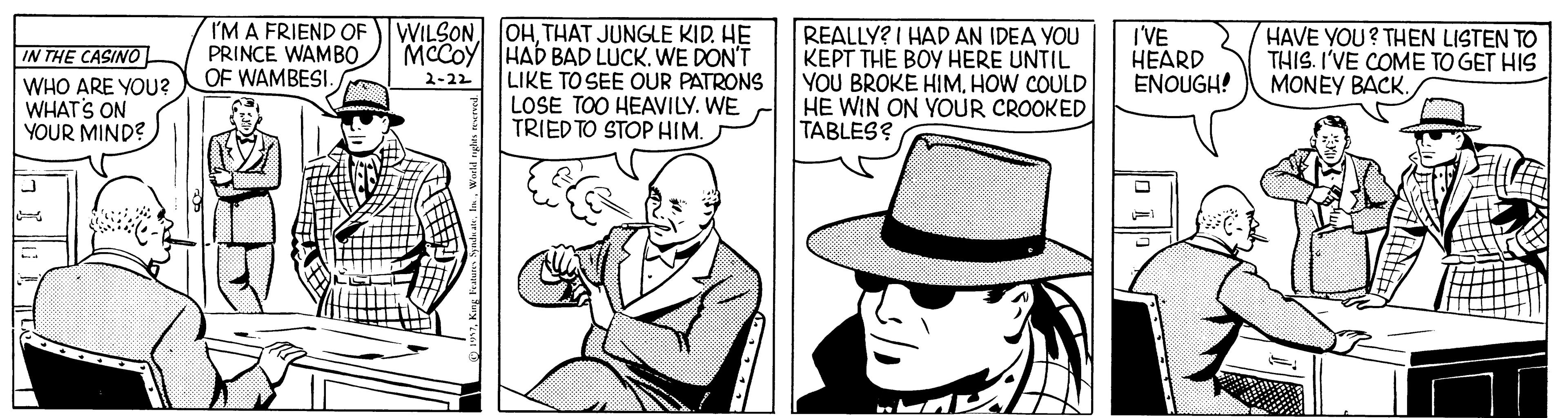 Cap OCR: TM A FRIEND OF WILSON OHTHAT JUNGLE KID. HE MCCOY HAD BAD LÚCK. WE DON'T LIKE TO SEE OUR PATRONS LOSE TOO HEAVILY. WE TRIED TO STOP HIM. REALLY? I HAD AN IDEA YOU KEPT THE BOY HERE UNTIL YOU BROKE HIMHOW COULD HE WIN ON YOUR CROOKED TABLES? I'VE HEARD ENOUGH! HAVE YOU? THEN LISTEN TO THIS. I'VE COME TO GET HIS MONEY BACK. PRINCE WAMBO OF WAMBESI. IN THE CASINO 2-22 WHO ARE YOU? WHAT'S ON YOUR MIND? TM A FRIEND OF WILSON OHTHAT JUNGLE KID. HE MCCOY HAD BAD LÚCK. WE DON'T LIKE TO SEE OUR PATRONS LOSE TOO HEAVILY. WE TRIED TO STOP HIM. REALLY? I HAD AN IDEA YOU KEPT THE BOY HERE UNTIL YOU BROKE HIMHOW COULD HE WIN ON YOUR CROOKED TABLES? I'VE HEARD ENOUGH! HAVE YOU? THEN LISTEN TO THIS. I'VE COME TO GET HIS MONEY BACK. PRINCE WAMBO OF WAMBESI. IN THE CASINO 2-22 WHO ARE YOU? WHAT'S ON YOUR MIND?