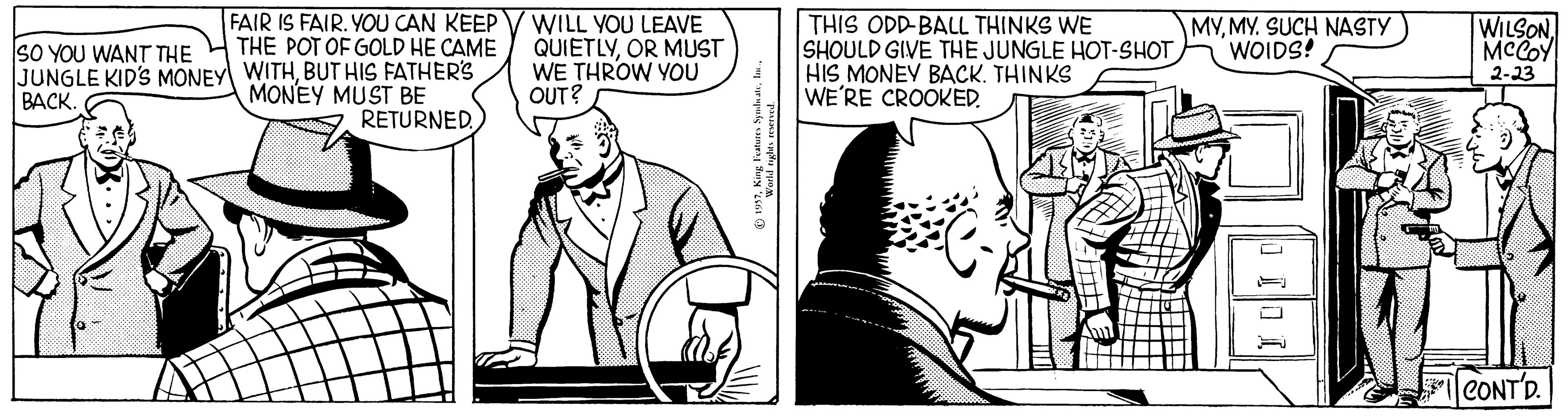 Parallel OCR: FAIR IS FAIR. YOU CAN KEEP THE POT OF GOLD HE CAME JUNGLE KID'S MONEY WITHBUT HIS FATHERS THIS ODD-BALL THINKS WE SHOULD GIVE THE JUNGLE HOT-SHOT HIS MONEY BACK. THINKS WE'RE CROOKED. MVMY. SUCH NASTY WOIDS! WILL YOU LEAVE QUIETLYOR MUST WE THROW YOU OUT? WILSONMCCOY SO YOU WANT THE 2-23 MONEY MUST BE RETURNEDBACK. CONT'D. FAIR IS FAIR. YOU CAN KEEP THE POT OF GOLD HE CAME JUNGLE KID'S MONEY WITHBUT HIS FATHERS THIS ODD-BALL THINKS WE SHOULD GIVE THE JUNGLE HOT-SHOT HIS MONEY BACK. THINKS WE'RE CROOKED. MVMY. SUCH NASTY WOIDS! WILL YOU LEAVE QUIETLYOR MUST WE THROW YOU OUT? WILSONMCCOY SO YOU WANT THE 2-23 MONEY MUST BE RETURNEDBACK. CONT'D.