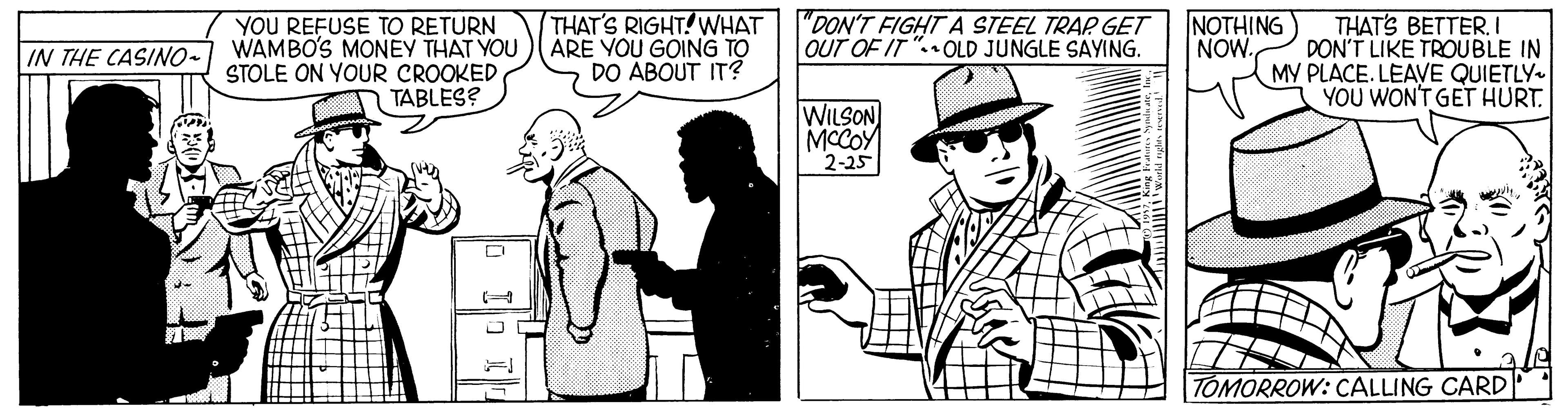 Illustration OCR: THAT'S RIGHT! WHAT WAMBO'S MONEY THAT YOU)ARE YOU GOING TO DO ÁBOUT IT? YOU REFUSE TO RETURN "DON'T FIGHT A STEEL TRAP. GET OUT OF IT "OLD JUNGLE SAYING. NOTHING NOW. THAT'S BETTERI DON'T LIKE TROUBLE IN MY PLACE. LEAVE QUIETLY- YOU WON'T GET HURT. IN THE CASINO- STOLE ON YOUR CROOKED TABLES? WILSON MCCOY 2-25 TOMORROW: CALLING CARD THAT'S RIGHT! WHAT WAMBO'S MONEY THAT YOU)ARE YOU GOING TO DO ÁBOUT IT? YOU REFUSE TO RETURN "DON'T FIGHT A STEEL TRAP. GET OUT OF IT "OLD JUNGLE SAYING. NOTHING NOW. THAT'S BETTERI DON'T LIKE TROUBLE IN MY PLACE. LEAVE QUIETLY- YOU WON'T GET HURT. IN THE CASINO- STOLE ON YOUR CROOKED TABLES? WILSON MCCOY 2-25 TOMORROW: CALLING CARD