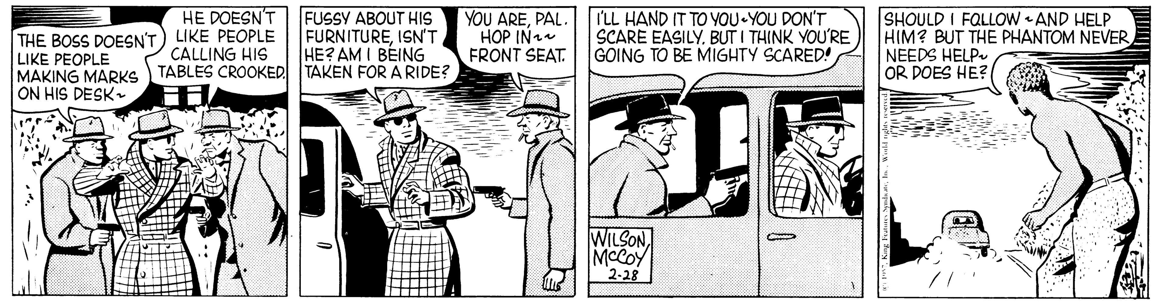 Cartoon OCR: HE DOESN'T THE BOSS DOESN'T) LIKE PEOPLE LIKE PEOPLE MAKING MARKS ON HIS DESK FUSSY ABOUT HIS FURNITUREISNT HE? AM I BEING YOU AREPAL. HOP IN FRONT SEAT. I'LL HAND IT TO YOU YOU DON'T SCARE EASILY. BUT I THINK YOU'RE GOING TO BE MIGHTY SCARED! SHOULD I FQLLOW AND HELP HIM? BUT THE PHANTOM NEVER NEEDS HELP OR DOES HE? CALLING HIS TABLES CROOKED TAKEN FOR A RIDE? WILSONMCCOY 2-28 HE DOESN'T THE BOSS DOESN'T) LIKE PEOPLE LIKE PEOPLE MAKING MARKS ON HIS DESK FUSSY ABOUT HIS FURNITUREISNT HE? AM I BEING YOU AREPAL. HOP IN FRONT SEAT. I'LL HAND IT TO YOU YOU DON'T SCARE EASILY. BUT I THINK YOU'RE GOING TO BE MIGHTY SCARED! SHOULD I FQLLOW AND HELP HIM? BUT THE PHANTOM NEVER NEEDS HELP OR DOES HE? CALLING HIS TABLES CROOKED TAKEN FOR A RIDE? WILSONMCCOY 2-28