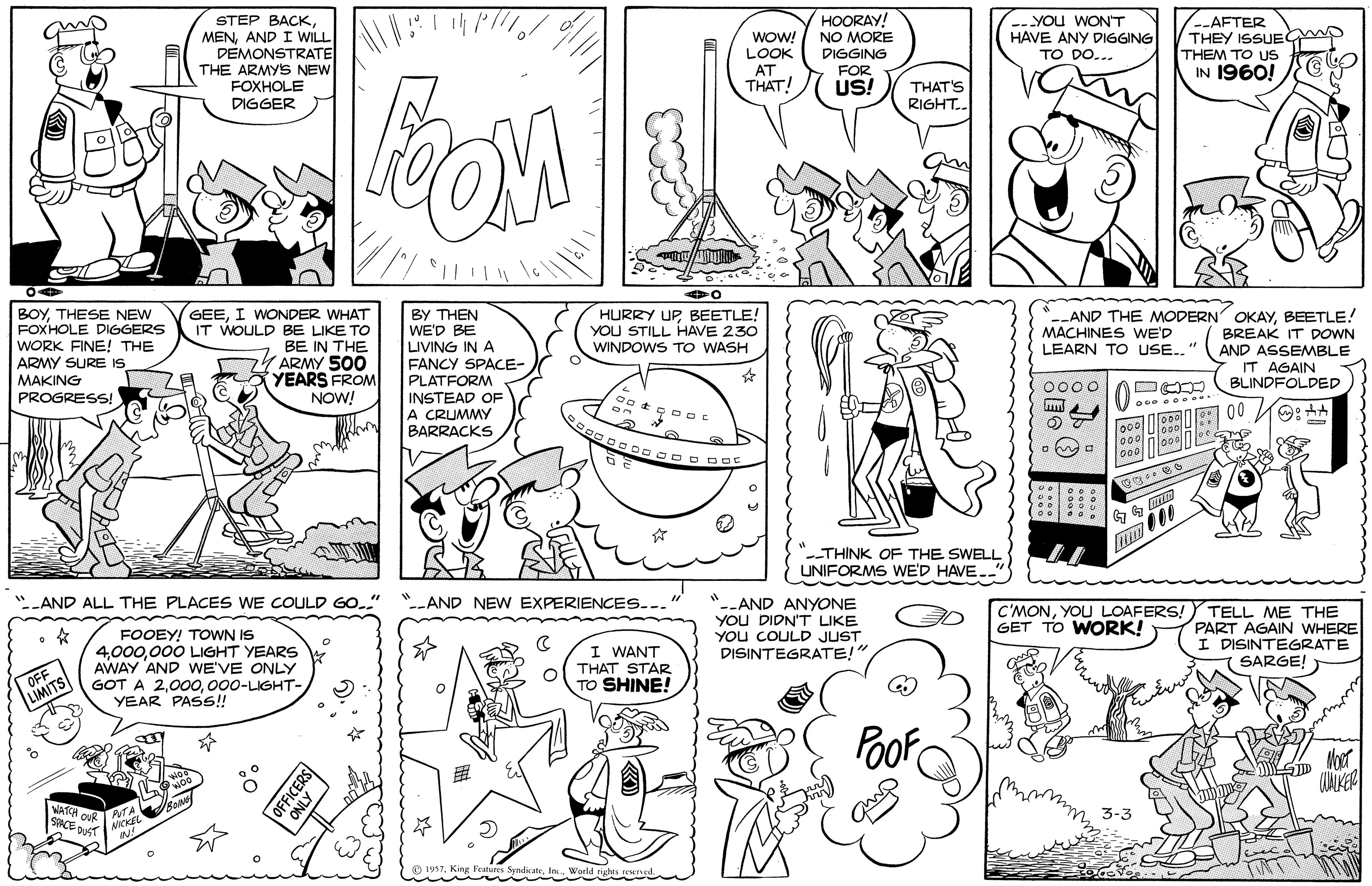 Parallel OCR: HOORAY! NO MORE DIGGING FOR -- You WON'T HAVE ANY DIGGING STEP BACKAND I WILL DEMONSTRATE THE ARMYS NEW FOXHOLE DIGGER AFTER THEY ISSUEG THEM TO US IN 1960! wOW! LOOK AT TO DO... THAT! US! THAT'S RIGHT.. BOYTHESE NEW FOXHOLE DIGGERS WORK FINE! THE ARMY SURE IS MAKING PROGRESS! GEEI WONDER WHAT IT WOULD BE LIKE TO BE IN THE ARMY 500 YEARS FROM NOW! BY THEN WE'D BE LIVING IN A FANCY SPACE- PLATFORM INSTEAD OF A CRUMMY BARRACKS HURRY UPBEETLE! YOU STILL HAVE 230 WINDOWS TO WASH AND THE MODERN OKAYBEETLE! BREAK IT DOWN AND ASSEMBLE IT AGAIN BLINDFOLDED MACHINES WE'D LEARN TO USE.." 0000 -THINK OF THE SWELL UNIFORMS WE'D HAVE.. AND ALL THE PLACES WE COULD GO." *AND NEW EXPERIENCES.. FOOEY! TOWN IS 4000 LIGHT YEARS AWAY AND WE'VE ONLY GOT A 2000-LIGHT- YEAR PAS!! -AND ANYONE YOU DIDN'T LIKE YOu COULD JUST DISINTEGRATE!" C'MONYOU LOAFERS! GET TO WORK! TELL ME THE PART AGAIN WHERE I DISINTEGRATE SARGE! OFF LIMITS I WANT THAT STAR TO SHINE! Poof ther CUAKER SCE DUST FICERS HOORAY! NO MORE DIGGING FOR -- You WON'T HAVE ANY DIGGING STEP BACKAND I WILL DEMONSTRATE THE ARMYS NEW FOXHOLE DIGGER AFTER THEY ISSUEG THEM TO US IN 1960! wOW! LOOK AT TO DO... THAT! US! THAT'S RIGHT.. BOYTHESE NEW FOXHOLE DIGGERS WORK FINE! THE ARMY SURE IS MAKING PROGRESS! GEEI WONDER WHAT IT WOULD BE LIKE TO BE IN THE ARMY 500 YEARS FROM NOW! BY THEN WE'D BE LIVING IN A FANCY SPACE- PLATFORM INSTEAD OF A CRUMMY BARRACKS HURRY UPBEETLE! YOU STILL HAVE 230 WINDOWS TO WASH AND THE MODERN OKAYBEETLE! BREAK IT DOWN AND ASSEMBLE IT AGAIN BLINDFOLDED MACHINES WE'D LEARN TO USE.." 0000 -THINK OF THE SWELL UNIFORMS WE'D HAVE.. AND ALL THE PLACES WE COULD GO." *AND NEW EXPERIENCES.. FOOEY! TOWN IS 4000 LIGHT YEARS AWAY AND WE'VE ONLY GOT A 2000-LIGHT- YEAR PAS!! -AND ANYONE YOU DIDN'T LIKE YOu COULD JUST DISINTEGRATE!" C'MONYOU LOAFERS! GET TO WORK! TELL ME THE PART AGAIN WHERE I DISINTEGRATE SARGE! OFF LIMITS I WANT THAT STAR TO SHINE! Poof ther CUAKER SCE DUST FICERS